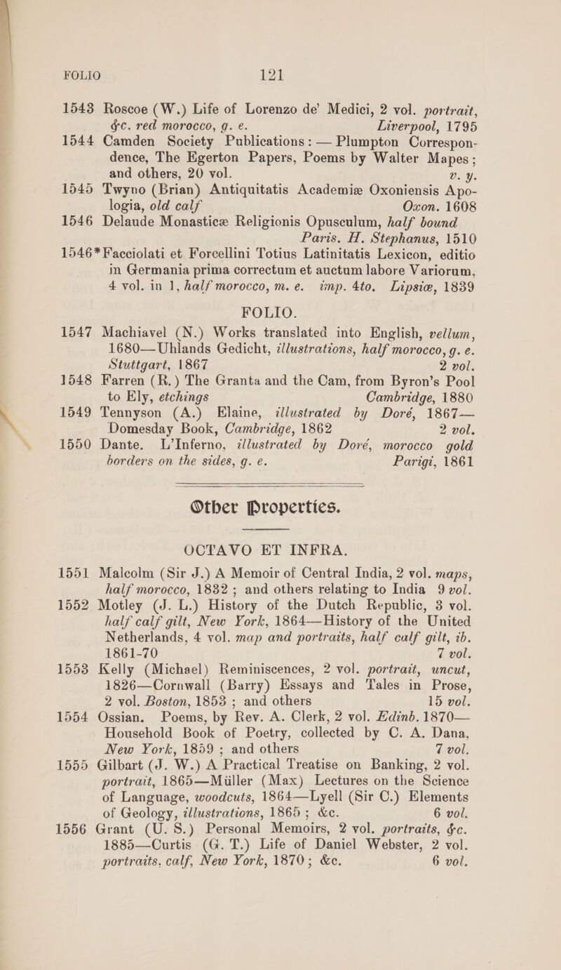  FOLIO 124 1543 Roscoe (W.) Life of Lorenzo de’ Medici, 2 vol. portrait, g¢c. red morocco, g. e. Liverpool, 1795 1544 Camden Society Publications: — Plumpton Correspon- dence, The Egerton Papers, Poems by Walter Mapes; and others, 20 vol. Dv. ¥. 1545 Twyno (Brian) Antiquitatis Academie Oxoniensis A po- logia, old calf Oxon. 1608 1546 Delaude Monastice Religionis Opusculum, half bound Paris. H. Stephanus, 1510 1546* Facciolati et Forcellini Totius Latinitatis Lexicon, editio in Germania prima correctum et auctum labore Variorum, 4 vol. in 1, half morocco, m.e. imp. 4to. Lipsiw, 1839 FOLIO. 1547 Machiavel (N.) Works translated into English, vellum, 1680—Uhlands Gedicht, illustrations, half morocco, g. e. Stuttgart, 1867 2 vol. 1548 Farren (R.) The Granta and the Cam, from Byron’s Pool to Ely, etchings Cambridge, 1880 1549 Tennyson (A.) Elaine, illustrated by Doré, 1867— Domesday Book, Cambridge, 1862 2 vol. 1550 Dante. L’Inferno, illustrated by Dore, morocco gold borders on the sides, g. e. Parigi, 1861   Otber Properties. OCTAVO ET INFRA. 1551 Malcolm (Sir J.) A Memoir of Central India, 2 vol. maps, half morocco, 1832 ; and others relating to India 9 vol. 1552 Motley (J. L.) History of the Dutch Republic, 3 vol. half calf gilt, New York, 1864—History of the United Netherlands, 4 vol. map and portraits, half calf gilt, 2b. 1861-70 7 vol. 1553 Kelly (Michael) Reminiscences, 2 vol. portrait, uncut, 1826—Cornwall (Barry) Essays and Tales in Prose, 2 vol. Boston, 1853 ; and others 15 vol. 1554 Ossian. Poems, by Rev. A. Clerk, 2 vol. Edinb. 1870— Household Book of Poetry, collected by C. A. Dana, New York, 1859 ; and others 7 vol. 1555 Gilbart (J. W.) A Practical Treatise on Banking, 2 vol. portrait, 1865—Miiller (Max) Lectures on the Science of Language, woodcuts, 1864—Lyell (Sir C.) Elements of Geology, tllustrations, 1865; &amp;c. 6 vol. 1556 Grant (U. 8S.) Personal Memoirs, 2 vol. portraits, &amp;c. 1885—Curtis (G. T.) Life of Daniel Webster, 2 vol.