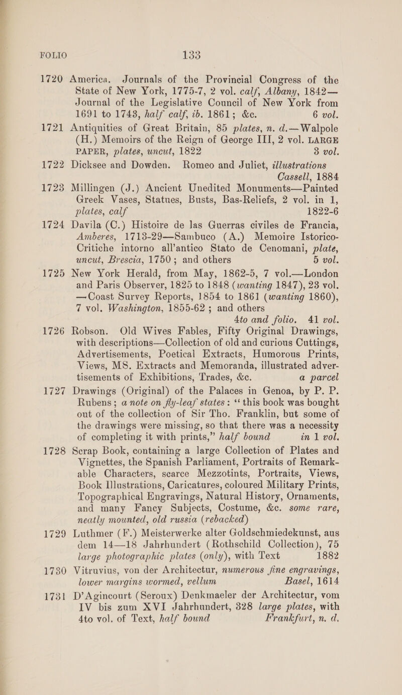 1720 America. Journals of the Provincial Congress of the State of New York, 1775-7, 2 vol. calf, Albany, 1842— Journal of the Legislative Council of New York from 1691 to 1748, half calf, 1b. 1861; &amp;e. 6 vol. 1721 Antiquities of Great Britain, 85 plates, n. d.—Walpole (H.) Memoirs of the Reign of George ITI, 2 vol. LARGE PAPER, plates, uncut, 1822 3 vol. 1722 Dicksee and Dowden. Romeo and Juliet, cllustrations Cassell, 1884 1723 Millingen (J.) Ancient Unedited Monuments—Painted Greek Vases, Statues, Busts, Bas-Reliefs, 2 vol. in 1, plates, calf 1822-6 1724 Davila (C.) Histoire de Jas Guerras civiles de Francia, Amberes, 17138-29—Sambuco (A.) Memoire Istorico- Critiche intorno all’antico Stato de Cenomani, plate, uncut, Brescia, 1750; and others 5 vol, 1725 New York Herald, from May, 1862-5, 7 vol.— London and Paris Observer, 1825 to 1848 (wanting 1847), 23 vol. — Coast Survey Reports, 1854 to 1861 (wanting 1860), 7 vol. Washington, 1855-62 ; and others 4to and folio. 41 vol. 1726 Robson. Old Wives Fables, Fifty Original Drawings, with descriptions—Collection of old and curious Cuttings, Advertisements, Poetical Extracts, Humorous Prints, Views, MS. Extracts and Memoranda, illustrated adver- tisements of Exhibitions, Trades, &amp;c. a parcel 1727 Drawings (Original) of the Palaces in Genoa, by P. P. Rubens; a note on fly-leaf states: ‘‘ this book was bought out of the collection of Sir Tho. Franklin, but some of the drawings were missing, so that there was a necessity of completing it with prints,” half bound in 1 vol. 1728 Scrap Book, containing a large Collection of Plates and Vignettes, the Spanish Parliament, Portraits of Remark- able Characters, scarce Mezzotints, Portraits, Views, Book Illustrations, Caricatures, coloured Military Prints, Topographical Engravings, Natural History, Ornaments, and many Fancy Subjects, Costume, &amp;c. some rare, neatly mounted, old russia (rebacked) 1729 Luthmer (F.) Meisterwerke alter Goldschmiedekunst, aus dem 14—18 Jahrhundert (Rothschild Collection), 75 large photographic plates (only), with Text 1882 1730 Vitruvius, von der Architectur, numerous fine engravings, lower margins wormed, vellum Basel, 1614 1731 D’Agincourt (Seroux) Denkmaeler der Architectur, vom IV bis zum XVI Jahrhundert, 328 large plates, with 4to vol. of Text, half bound Frankfurt, n. d.