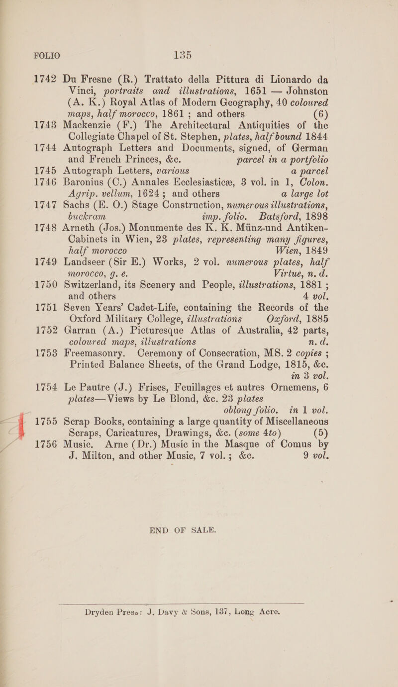 i) 1742 Du Fresne (R.) Trattato della Pittura di Lionardo da Vinci, portraits and illustrations, 1651 — Johnston (A. K.) Royal Atlas of Modern Geography, 40 coloured 1743 Mackenzie (F.) The Architectural Antiquities of the Collegiate Chapel of St. Stephen, plates, halfbound 1844 1744 Autograph Letters and Documents, signed, of German and French Princes, &amp;c. parcel in a portfolio 1745 Autograph Letters, various a parcel 1746 Baronius (C.) Annales Hcclesiastice, 3 vol. in 1, Colon. Agrip. vellum, 1624; and others a large lot 1747 Sachs (E. O.) Stage Construction, numerous illustrations, buckram imp. folio. Batsford, 1898 1748 Arneth (Jos.) Monumente des K. K. Minz-und Antiken- Cabinets in Wien, 23 plates, representing many figures, half morocco Wien, 1849 1749 Landseer (Sir EH.) Works, 2 vol. numerous plates, half MoOroced, g. é. Virtue, n. d. and others 4. vol. 1751 Seven Years’ Cadet-Life, containing the Records of the Oxford Military College, cllustrations Oxford, 1885 1752 Garran (A.) Picturesque Atlas of Australia, 42 parts, coloured maps, illustrations n.d. 1753 Freemasonry. Ceremony of Consecration, MS. 2 copies ; Printed Balance Sheets, of the Grand Lodge, 1815, &amp;c. in 3 vol. 1754 Le Pautre (J.) Frises, Feuillages et autres Ornemens, 6 plates— Views by Le Blond, &amp;c. 23 plates oblong folio. in 1 vol. 1755 Scrap Books, containing a large quantity of Miscellaneous Scraps, Caricatures, Drawings, &amp;c. (some 4to) (5) 1756 Music. Arne (Dr.) Music in the Masque of Comus by J. Milton, and other Music, 7 vol.; &amp;c. 9 vol. END OF SALE.  Dryden Press: a Davy &amp; Sons, 137, Long Acre.