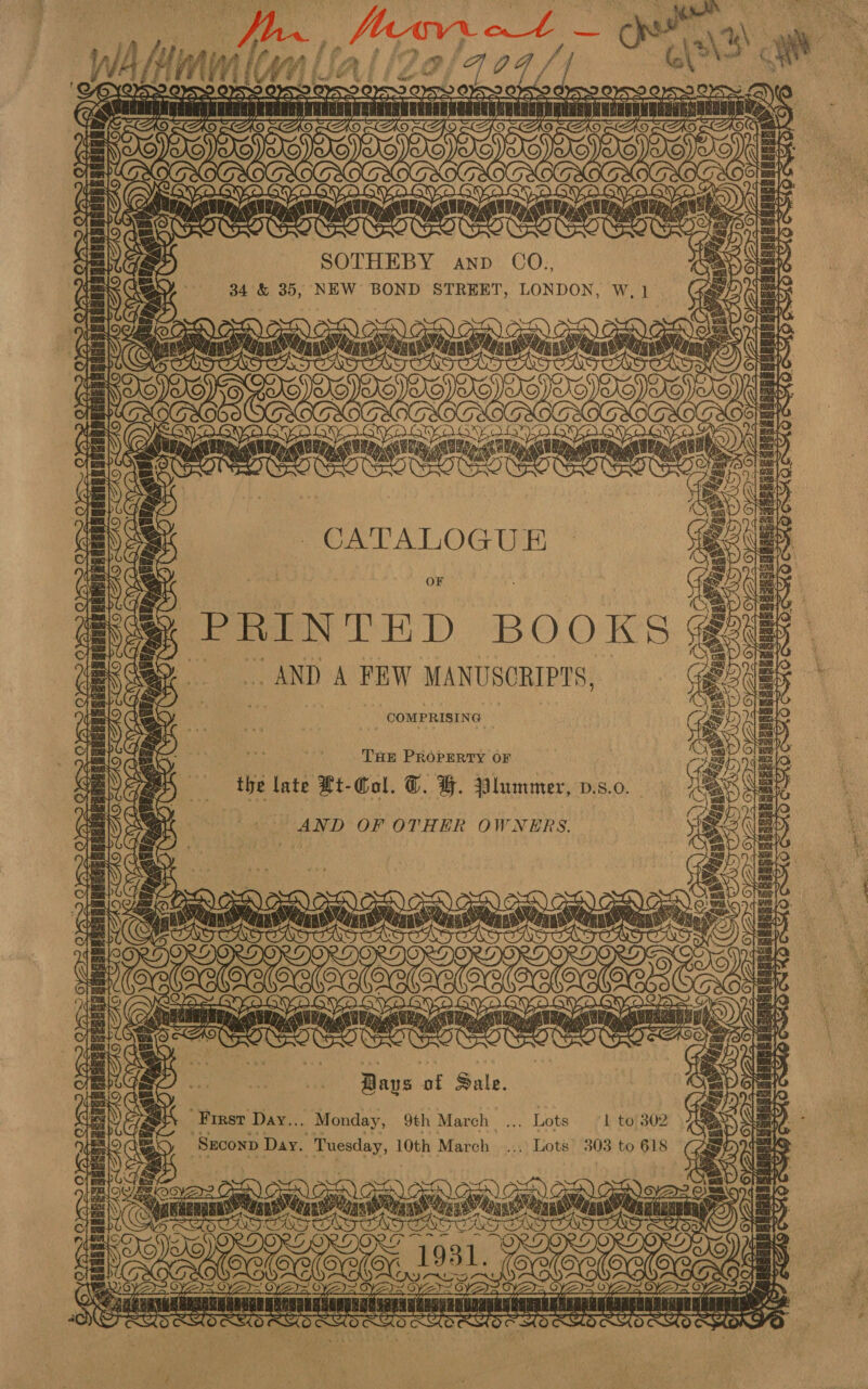 fhe, “ tee oe —_ 104 ~ ON \%\ all ° eaten rac eae =o ee    a 8 Ba / Ca | a ee AND CO., 34 &amp; 35, NEW BOND STREET, LONDON, W, 1] oc) Ca) , A) C oa | E Y aia IA > SOY BID x) ) G0 COGS ORO EQNS GVA GYD SA DYNO VA oy o Lie, < aia, CUED, ny ata NA é 2 me. i ONO wou CATALOGUE OF PRINTED BOOKS @uB | ¢ AND A PEW MANUSCRIPTS, = GRUB COMPRISI NG re SID Ss en 7 Ty OY? OY 2.2) . MT Ler be) nBISRERY Lae THE PROPERTY OF the late #t-Col. ©. FH. Plummer, v.s.0. - AND OF OTHER OWNERS. ads CAS 7 JADER As ia Cans Cae RUS SABNGSSRIDRRSADENSSCCERGI AVeHoac SMO ws ib, V7 a i = ea ii) ex he Le id Ae AGVCARIT GS Se oy 4) SOON SBOE SCN LQ aA Pe eA 15 f te, Bays of Sale. Of wat First Day... Monday, 9th March rs » Late 1 to 302 = ot Szconp Day. Tuesday, 10th March _..,: Lots 303 to 618 in IE Py aeGRO OE conti at EN agen ; an.