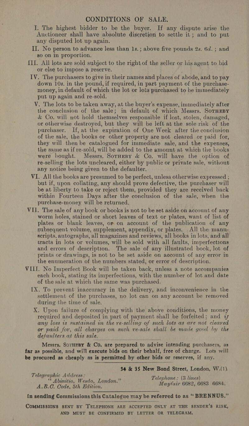 CONDITIONS OF SALE, I. The highest bidder to be the buyer. If any dispute arise the Auctioneer shall have absolute discretion to settle it; and to put any disputed lot up again. II. No person to advance less than 1s.; above five pounds 2s. 6d. ; and so on In proportion. {II. All lots are sold subject to the right of the seller or his agent to bid or else to impose a reserve. IV. The purchasers to give in their names and places of abode, and to pay down 10s. in the pound, if required, in part payment of the purchase- money, in default of which the lot or lots purchased to be immediately put up again and re-sold. V. The lots to be taken away, at the buyer’s expense, immediately after the conclusion of the sale; in default of which Messrs. SoTHEBY &amp; Co. will not hold themselves responsible if lost, stolen, damaged, or otherwise destroyed, but they will be left at the solerisk of the purchaser. If, at the expiration of One Week after the conclusion of the sale, the books or other property are not cleared or paid for, they will then be catalogued for immediate sale, and the expenses, the same as if re-sold, will be added to the amount at which the books were bought. Messrs. Sornesy &amp; Co. will have the option of re-selling the lots uncleared, either by public or private sale, without any notice being given to the defaulter. VI. All the books are presumed to be perfect, unless otherwise expressed ; but if, upon collating, any should prove defective, the purchaser will be at liberty to take or reject them, provided they are received back within Fourteen Days after the conclusion of the sale, when the -purchase-money will be returned. VII. The sale of any book or books is not to be set Anas on account of any worm holes, stained or short leaves of text or plates, want of list of plates or blank leaves, or-on account of the publication of any subsequent volume, supplement, appendix, or plates. . All the manu- scripts, autographs, all magazines and reviews, all books in lots, and all tracts in lots or volumes, will be sold with all faults, imperfections and errors of description. The sale of any illustrated book, lot of prints or drawings, is not to be set aside on account of any error in the enumeration of the numbers stated, or error of description. VIL. No Imperfect Book will be taken back, unless a note accompanies each book, stating its imperfections, with the number of lot and date of the sale at which the same was purchased. IX. To prevent inaccuracy in the delivery, and inconvenience in the settlement of the purchases, no lot can on any account be removed during the time of sale. X. Upon failure of complying with the above conditions, the money required and deposited in part of payment shall be forfeited; and 27 any loss 1s sustained in the re-selling of such lots as are not cleared or paid for, all charges on such re-sale shall be made good by the defaulter s at this sale.  Messrs. SOTHEBY &amp; Co. are re prepared to advise intending purchasers, as far as possible, and will execute bids on their behalf, free of charge. Lots will be procured as cheaply as is permitted by other bids or reserves, if any. 34 &amp; 35 New Bond Street, London, W.(1). Telegraphic Address: nh ; : A.B.C, Code, 5th Edition. Ly y ‘ , {n sending Commissions this Catalogue may be referred to as ‘‘ BRENNUS.” COMMISSIONS SENT BY TELEPHONE ARE ACCEPTED ONLY AT THE SENDER’S RISK, AND MUST BE CONFIRMED BY LETTER OR TELEGRAM.