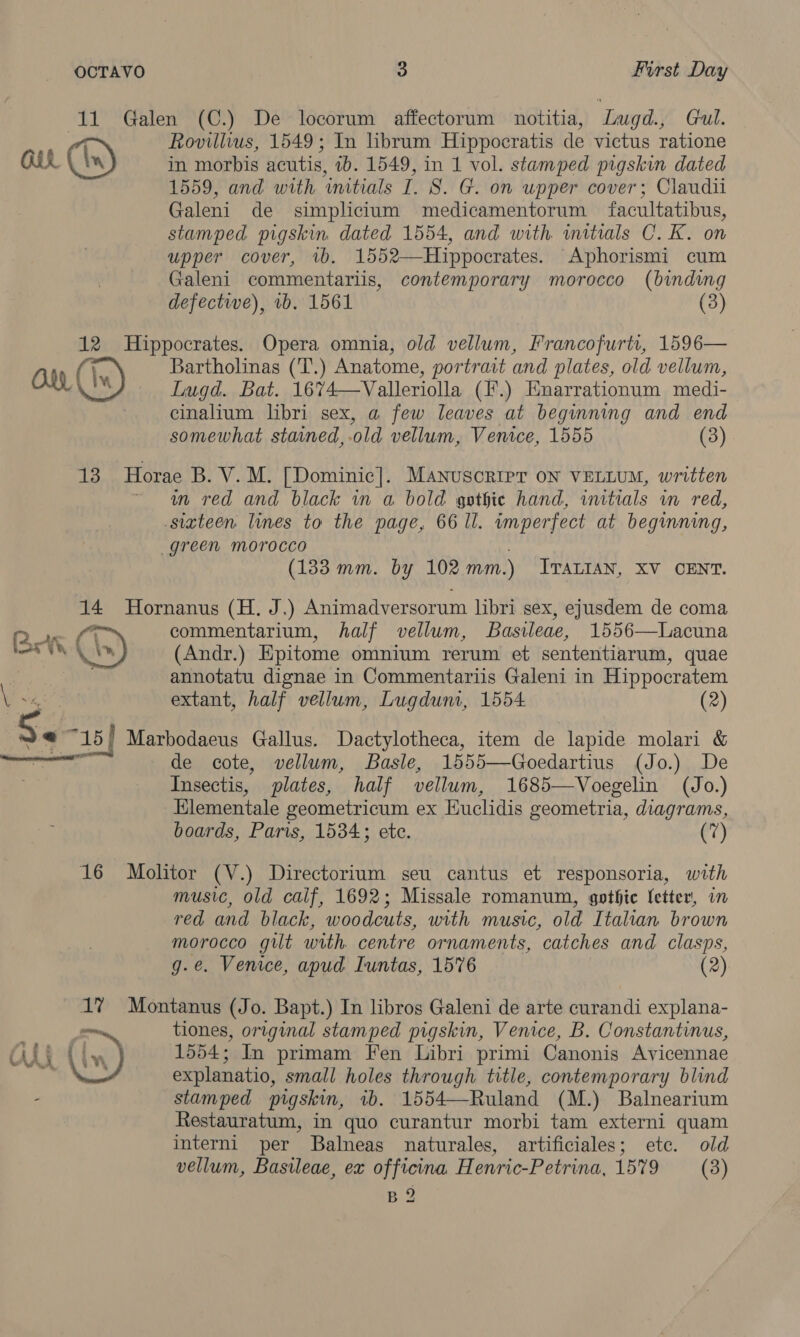 “11 Galen (C.) De locorum affectorum notitia, ‘Lugd., Gul. i” Rovillius, 1549; In hbrum Hippocratis de victus ratione GEL in morbis acutis, tb. 1549, in 1 vol. stamped pigskin dated 1559, and with ‘initials I. S. G. on upper cover; Claudii Galeni de simplicitum medicamentorum facultatibus, stamped pigskin dated 1554, and with. wmitials C.K. on upper cover, ib. 1552—Hippocrates. Aphorismi cum Galeni commentariis, contemporary morocco (binding defective), 1b. 1561 (3) 12 Hippocrates. Opera omnia, old vellum, Francofurtt, 1596— Guy, (Ww Bartholinas ('T.) Anatome, portrait and plates, old vellum, , Lugd. Bat. 1674—Valleriolla (F.) Enarrationum medi- cinalium libri sex, a few leaves at beginning and end somewhat stained, ‘old vellum, Venice, 1555 (3) 13 Horae B. V. M. [Dominic]. Manuscrier oN VELLUM, written wn red and black in a bold gethie hand, initials in red, sixteen lines to the page, 66 ll. imperfect at beginning, green morocco (133 mm. by 102 mm.) ITALIAN, XV CENT. 14 Hornanus (H. J.) Animadversorum libri sex, ejusdem de coma Qo la commentarium, half vellum, Basileae, 1556—Lacuna nat. Cs) (Andr.) Epitome omnium rerum et sententiarum, quae annotatu dignae in Commentariis Galeni in Hippocratem extant, half vellum, Lugdumi, 1554. (2) Se i ) Marbodacus Gallus. Dactylotheca, item de lapide molari &amp; de cote, vellum, Basle, 1555—Goedartius (Jo.) De Insectis, plates, half vellum, 1685—Voegelin (Jo.) Elementale geometricum ex Euclidis geometria, diagrams, boards, Paris, 1534; ete. (7) 16 Molitor (V.) Directorium seu cantus et responsoria, with music, old calf, 1692; Missale romanum, gothic letter, in red and black, woodcuts, with music, old Italian brown morocco gilt with centre ornaments, catches and clasps, g.e. Venice, apud Iuntas, 1576 (2) 1? Montanus (Jo. Bapt.) In libros Galeni de arte curandi explana- — tiones, original stamped pigskin, Venice, B. Constantinus, (ly ) 1554; In primam Fen Libri primi Canonis Avicennae explanatio, small holes through title, contemporary blind stam ped pigskin, ib. 1554—Ruland (M.) Balnearium Restauratum, in quo curantur morbi tam externi quam interni per Balneas naturales, artificiales; ete. old vellum, Basileae, ex officina H enric-Petrina, 1579 (3) B2