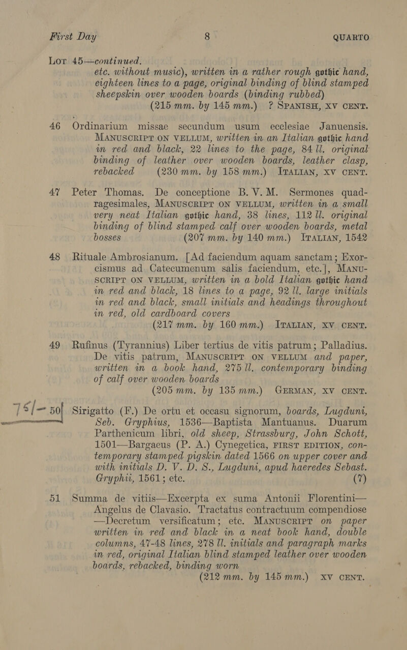 46 47 48 7£/= 50 d1 etc. without music), written in a rather rough gothic hand, eighteen lines to a page, original binding of blind stamped sheepskin over wooden boards (binding rubbed) (215 mm. by 145 mm.) ? SPANISH, XV CENT. Ordinarium missae secundum usum ecclesiae Januensis. MANUSCRIPT ON VELLUM, written in. an Italian gothic hand in red and black, 22 lines to the page, 841i. original binding of leather over wooden boards, leather clasp, rebacked (230 mm. by 158mm.) ITALIAN, XV CENT. Peter Thomas. De conceptione B. V.M. Sermones quad- ragesimales, MANUSCRIPT ON VELLUM, written m a small very neat Italian gothic hand, 38 lines, 112 Il. original binding of blind stamped calf over wooden boards, metal bosses (207 mm. by 140 mm.) Ivattan, 1542 Rituale Ambrosianum. [Ad faciendum aquam sanctam; Exor- cismus ad Catecumenum salis faciendum, etc.|], Manu- SCRIPT ON VELLUM, written in a bold Itahan gothic hand in red and black, 18 lines to a page, 92 Il. large initials in red and black, small initials and headings throughout in red, old cardboard covers | (217 mm. by 160mm.) ITALIAN, XV CENT. Rufinus (‘Tyrannius) Liber tertius de vitis patrum; Palladius. De vitis patrum, MANUSCRIPT ON VELLUM and paper, written in a book hand, 275 ll. contemporary binding of calf over wooden boards (205 mm. by 185mm.) GERMAN, XV CENT. Sirigatto (F.) De ortu et occasu signorum, boards, Lugduni, Seb. Gryphws, 1536—Baptista Mantuanus. Duarum Parthenicum libri, old sheep, Strassburg, John Schott, 1501—-Bargaeus (P. A.) Cynegetica, FIRST EDITION, con- temporary stamped pigskin dated 1566 on upper cover and with initials D. V. D. S., Lugdum, apud haeredes Sebast. Gryphw, 1561; etc. (7) Summa de vitiis—Excerpta ex suma Antonii Florentini— Angelus de Clavasio. Tractatus contractuum compendiose —Decretum versificatum; etc. MANUSCRIPT on paper written in red and black in a neat book hand, double columns, 47-48 lines, 278 Il. initials and paragraph marks wn red, original Italian blind stamped leather over wooden boards, rebacked, binding worn