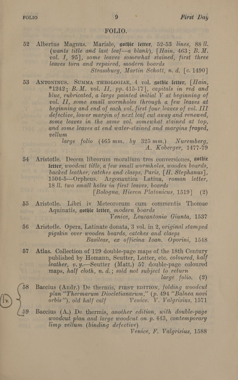 FOLIO. 52 Albertus Magnus. Mariale, gothic {etter, 52-53 lines, 88 Il. (wants title amd last leaf—a blank), | Hain, 463; B. M. vol. I, 95], some leaves somewhat stained, first three leaves torn and repavred, modern boards Strassburg, Martin Schott, n. d. [.c. 1490] 53 grit ores SUMMA THEOLOGIAE, 4 vol. gothic Ictter, | Hain, #1242; B.M. vol. I1,. pp.415-17], capitals in red and blue, rubricated, a large painted mitial V at beginning of vol. II, some small wormholes through a few leaves at beginning and end of each vol. first four leaves of vol. III defective, lower margin of next leaf cut away and renewed, some leaves wn the same vol. somewhat stained at top, and some leaves at end water-stained and margins frayed, vellum large folio (465mm. by 325mm.) Nuremberg, A. Koberger, 1477-79 54 Aristotle. Decem librorum moralium tres conversiones, gothic fetter, woodcut title, a few small wormholes, wooden boards, backed leather, catches and clasps, Paris, |H. Stephanus], 1504-5—Orpheus. Argonautica Latina, roman letter, 18 Il. two small holes in first leaves, boards [ Bologna, Hieron Platonicus, 1519] (2) 55 Aristotle. Libri iv Meteororum cum commentis Thomae Aquinatis, gothic letter, modern boards Venice, Leucantomo Giunta, 1537 56 Aristotle. Opera, Latinate donata, 3 vol. in 2, original stamped pigskin over wooden boards, catches and clasps Basileae, ex officina Ioan, Oporin, 1548 5% Atlas. Collection of 129 double-page maps of the 18th Century published by Homann, Seutter, Lotter, etc. coloured, half leather, v.y.—Seutter (Matt.) 57 double-page coloured maps, half cloth, n. d.; sold not subject to return large folio. (2) (58 Baccius (Andr.) De thermis, FIRST EDITION, folding woodcut plan “Thermarum Diocletianarum,” (p. 494 “Balnea novi orbis”’), old half calf Venice. V. Valgrisius, 1571 59 Baccius (A.) De thermis, another edition, with double-page woodcut plan and large woodcut on p. 448, contemporary limp vellum (binding defective) Vemee, F. Valgrisius, 1588