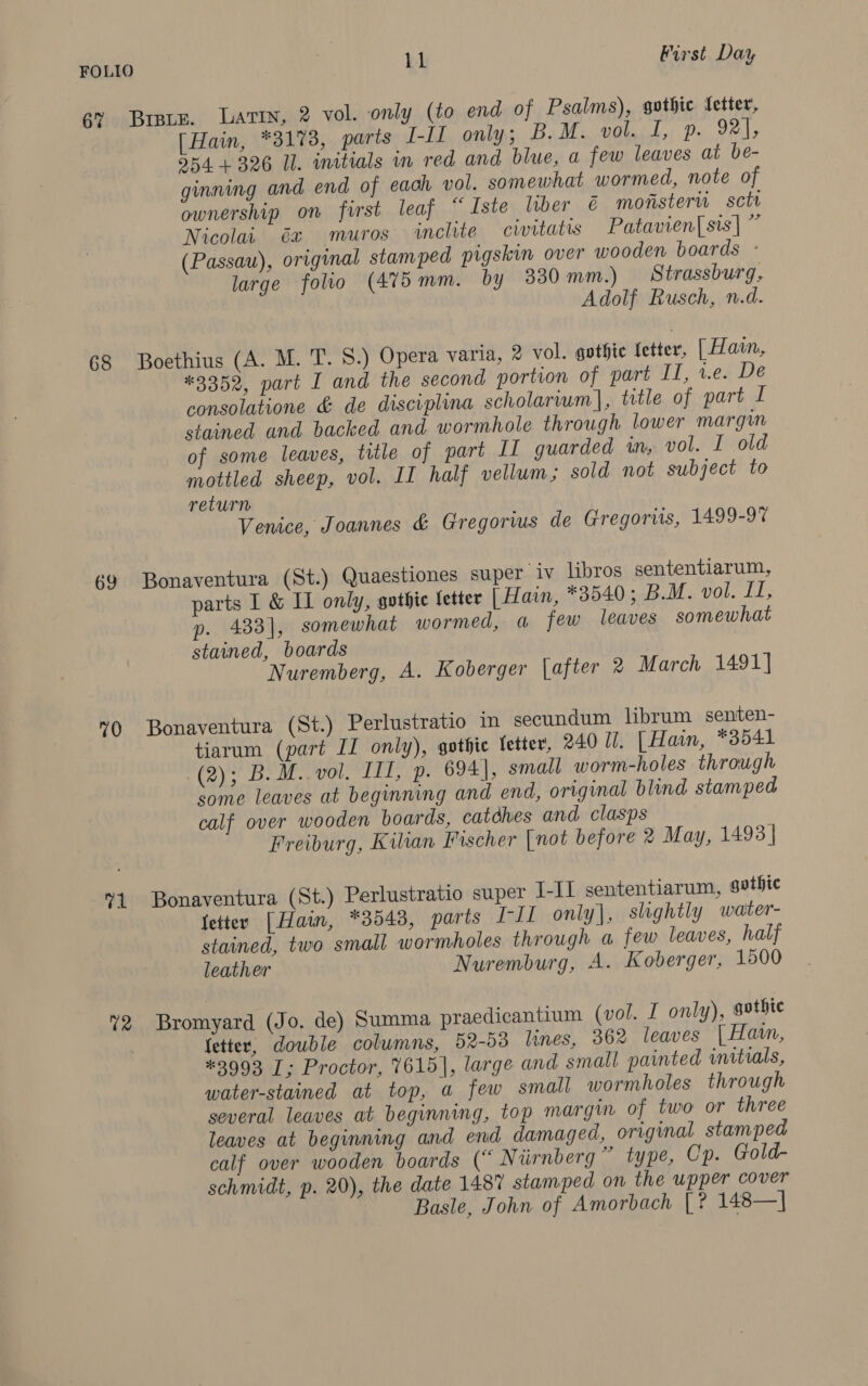 6% 68 69 70 71 72 Brats. Lavin, 2 vol. only (to end of Psalms), gothic fetter, [Hain, *3173, parts I-II only; B.M. vol. I, p. 92], 554 + 326 Il. initials in red and blue, a few leaves at be- ginning and end of each vol. somewhat wormed, note of ownership on first leaf “ Iste liber &amp;€ monster sctr Nicolai Ga muros inclite civitatis Patavien| sis] ” (Passau), original stamped pigskin over wooden boards - large folio (475mm. by 330 mm.) Strassburg, Adolf Rusch, n.d. Boethius (A. M. T. 8.) Opera varia, 2 vol. gothic fetter, [ Hain, *3352, part I and the second portion of part II, v.e. De consolatione &amp; de discvplina scholarium], title of part I stained and backed and wormhole through lower margin of some leaves, title of part IL guarded in, vol. I old mottled sheep, vol. II half vellum; sold not subject to return Venice, Joannes &amp; Gregorwus de Gregorits, 1499-97 Bonaventura (St.) Quaestiones super iv libros sententiarum, parts I &amp; I only, gothic letter [ Hain, *8540 ; B.M. vol. II, 433], somewhat wormed, a few leaves somewhat stained, boards Nuremberg, A. Koberger \after 2 March 1491] Bonaventura (St.) Perlustratio in secundum librum senten- tiarum (part II only), gothic letter, 240 Il. [ Hain, *3541 (2)) BoM. vol ITT, ip. 694], small worm-holes through some leaves at beginning and end, ortginal blind stamped calf over wooden boards, catdhes and clasps Freiburg, Kilian Fischer [not before 2 May, 1493| Bonaventura (St.) Perlustratio super I-II sententiarum, gvtbhie letter [Hain, *3548, parts I-J1 only], slightly water- stained, two small wormholes through a few leaves, half leather Nuremburg, A. Koberger, 1500 Bromyard (Jo. de) Summa praedicantium (vol. I only), gothic fetter, double columns, 52-53 lines, 362 leaves [ Haan, #3993 I; Proctor, 7615], large and small painted initials, water-stained at top, a few small wormholes through several leaves at beginning, top margin of two or three leaves at beginning and end damaged, original stamped calf over wooden boards (“ Niirnberg ” type, Cp. Gold- schmidt, p. 20), the date 1487 stamped on the upper cover Basle, John of Amorbach [? 148— |
