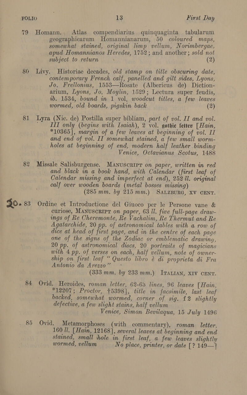 79 Homann. Atlas compendiarius quinquaginta tabularum geographicarum Homannianarum, 50 coloured maps, somewhat stained, original lump vellum, Norwmbergae, apud Homannianos Heredes, 1752; and another; sold not subject to return (2) 80 Livy. Historiae decades, old stamp on title obscuring date, contemporary French calf, panelled and gilt sides, Lyons, Jo, Frellonius, 1553—Rosate (Albericus de) Diction- arium, Lyons, Jo. Moylin, 1529; Lectura super feudis, vb. 1534, bound in 1 vol, woodcut titles, a few leaves wormed, old boards, pigskin back (2) 81 Lyra (Nic. de) Postilla super bibliam, part of vol. II and vol. LTT only (begins with Isaiah), 2 vol. gothie fetter [Hain, *10365], margin of a few leaves at beginning of vol. II and end of vol. II somewhat stained, a few small worm- holes at beginning of end, modern half leather. binding Venice, Octavianus Scotus, 1488 82 Missale Salisburgense. Manuscripr on paper, written in red and black in a book hand, with Calendar (first leaf of Calendar missing and imperfect at end), 25211. original calf over wooden boards (metal bosses missing) (285 mm. by 215 mm.) SALZBURG, XV CENT. curlose, MANuscRIPT on paper, 63 Il. five full-page draw- mgs of Re Cheremonte, Re Vachalim, Re Thermut and Re A gatarchide, 20 pp. of astronomical tables with a row of dice at head of first page, and in the centre of each page one of the signs of the Zodiac or emblematic drawing, 20 pp. of astronomical discs, 20 portraits of magicians with 4 pp. of verses on each, half vellum, note of owner- ship on first leaf “ Questo libro é di proprieta di Fra Antonio da Arezzo” (333 mm. by 233 mm.) ITALIAN, XIV CENT. 84 Ovid. Heroides, roman letter, 62-6% lines, 96 leaves [ Hain, 12207; Proctor, +5398], title in facsimile, last leaf backed, somewhat wormed, corner of sig. £2 slightly defective, a few slight stains, half vellum Venice, Simon Bevilaqua, 15 July 1496 85 Ovid. Metamorphoses (with commentary), roman letter, 160 Ul. [Hain, 12168], several leaves at beginning and end stained, small hole in first leaf, a few leaves slightly wormed, vellum No place, printer, or date [ ? 149—}
