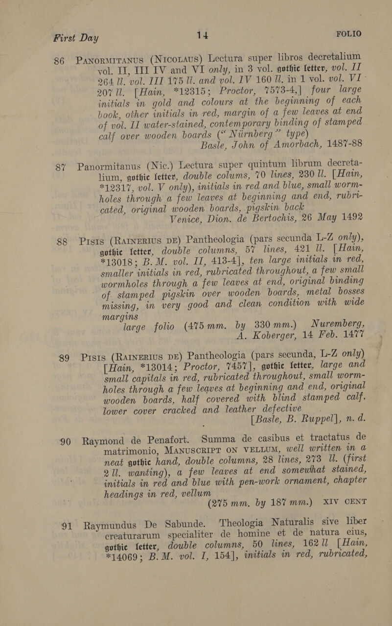 86 Panormrranus (Nicotavus) Lectura super libros decretalium vol. If, III IV and VI omly, in 3 vol. gothic letter, vol. II 964 Il. vol. III 175 ll. and vol. IV 160 ll. in 1 vol. vol. VI- 207 Ul. [Hain, *12315; Proctor, 7573-4, | four large initials in gold and colours at the beginning of each book, other initials in red, margin of a few leaves at end of vol. II water-stained, contemporary binding of stamped calf over wooden boards (“ Nurnberg ” type) Basle, John of Amorbach, 1487-88 87% Panormitanus (Nic.) Lectura super quintum librum. decreta- lium, gothic fetter, double colums, 70 lines, 230 ll. [ Hain, #12317, vol. V only), initials in red and blue, small worm- holes through a few leaves at beginning and end, rubri- cated, original wooden boards, pigskin back | Venice, Dion. de Bertochis, 26 May 1492 88 Pistg (RatNeRIus DE) Pantheologia (pars secunda L-Z only), gothic fetter, dowble columns, 57 lines, 421 Ul. [ Hain, #13018; B.M. vol. IL, 413-4], ten large initials vn red, smaller initials in red, rubricated throughout, a few small wormholes through a few leaves at end, orrginal binding of stamped pigskin over wooden boards, metal bosses missing, in very good and clean condition with wide margins large folio (475mm. by 330mm.) Nuremberg, A. Koberger, 14 Feb. 1477 89 Pists (RAINERIUS DE) Pantheologia (pars secunda, L-Z only) [Hain, *13014; Proctor, 7457], gothic fetter, large and small capitals in red, rubricated throughout, small worm- holes through a few leaves at beginning and end, original wooden boards, half covered with blind stamped calf, lower cover cracked and leather defectwe . [Basle, B. Ruppel], n. d. 90 Raymond de Penafort. Summa de casibus et tractatus de matrimonio, MANUSCRIPT ON VELLUM, well written m a neat gothic hand, double columns, 28 lines, 273 ll. (first 211. wanting), a few leaves at end somewhat stamed, initials in red and blue with pen-work ornament, chapter headings in red, vellum 7 (275 mm. by 187 mm.) XIV CENT 91 Raymundus De Sabunde. Theologia Naturalis sive liber creaturarum specialiter de homine et de natura elus, gothic Jetter, double columns, 50 lines, 16211 [ Hain, *14069; B.M. vol. I, 154], initials in red, rubricated,