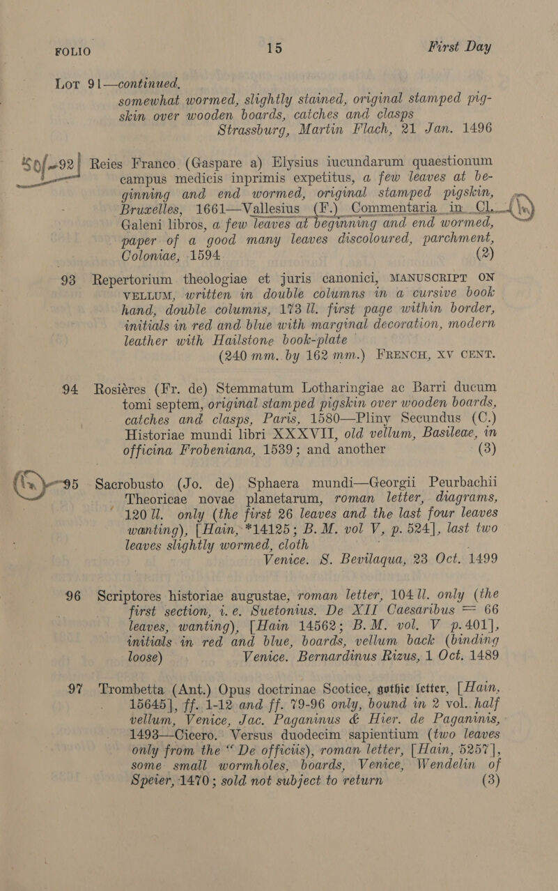 Lot 91—continued, somewhat wormed, slightly stained, original stamped pig- skin over wooden boards, catches and clasps Strassburg, Martin Flach, 21 Jan. 1496 rn) of 22 Reies Franco (Gaspare a) Elysius iucundarum quaestionum Rect campus medicis inprimis expetitus, a few leaves at be- ginning and end wormed, original stamped pigskin, yx Brucelles, 1661—Vallesius (F.) Commentaria in CLL \n) Galeni libros, a few leaves at beginning and end wormed, ™ paper of a good many leaves discoloured, parchment, Coloniae, 1594: (2) 93 Repertorium theologiae et juris canonici, MANUSCRIPT ON VELLUM, written in double columns in a curse book hand, double columns, 173 Ul. first page within border, initials in red and blue with marginal decoration, modern leather with Hatlstone book-plate © (240 mm..by 162 mm.) FRENCH, XV CENT. 94 Rosiéres (Fr. de) Stemmatum Lotharingiae ac Barri ducum tomi septem, original stamped pigskin over wooden boards, catches and clasps, Paris, 1580—-Pliny Secundus (C.) Historiae mundi libri XX XVII, old vellum, Basileae, in officina Frobeniana, 1539; and another (8) (GQ) Sacrobusto (Jo. de) Sphaera mundi—Georgii Peurbachii Theoricae novae planetarum, roman letter, diagrams, 120 Ul. only (the first 26 leaves and the last four leaves wanting), | Hain, *14125; B. M. vol V, p. 524], last two leaves slightly wormed, cloth ! Venice. 8. Bevilaqua, 23 Oct. 1499 / 96 Scriptores historiae augustae, roman letter, 10411. only (the first section, 1.e. Suetonius. De XII Caesaribus = 66 leaves, wanting), [Hain 14562; B.M. vol. V p.401], initials in red and blue, boards, vellum back (binding loose) Venice. Bernardinus Rizus, 1 Oct, 1489 97% Trombetta (Ant.) Opus doctrinae Scotice, gothic Letter, [ Harn. 15645], ff. 1-12 and ff. 79-96 only, bound in 2 vol. half vellum, Venice, Jac. Paganinus &amp; Hier. de Paganins, 1493—Cicero. Versus duodecim sapientium (two leaves only from the “ De officiis), roman letter, | Hain, 5257], some small wormholes, boards, Vemce, Wendelin of Speier, 1470 ; sold not subject to return (3)