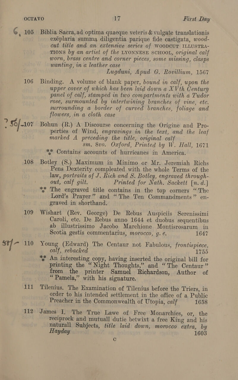 106 iy $0/ 10% 108 109 st =~ 110 111 112 exéplaria summa diligentia parique fide castigata, wood- cut title and an extenswe series of WOODCUT ILLUSTRA- TIONS by an artist of the LYONNESE SCHOOL, original calf worn, brass centre and corner pieces, some missing, clasps wanting, in a leather case Lugdum, Apud G. Rovillium, 1567 Binding. A volume of blank paper, bownd in calf, upon the upper cover of which has been laid down a XVth Century panel of calf, stamped in two compartments with a Tudor rose, surmounted by intertwining branches of vine, ete. surrounding a border of curved branches, foliage and flowers, in a cloth case Bohun (R.) A Discourse concerning the Origine and Pro- perties of Wind, engravings in the text, and the leaf marked A preceding the title, original calf sm. 8vo. Oxford, Printed by W. Hall, 1671 *, Contains accounts of hurricanes in America. Botley (S.) Maximum in Minimo or Mr. Jeremiah Richs Pens Dexterity compleated with the whole Terms of the law, portraits of J. Rich and S. Botley, engraved through- out, calf gilt. Printed for Nath. Sackett [n.d.] “; The engraved title contains in the top corners “The Lord’s Prayer” and “The Ten Commandments” en- graved in shorthand. Wishart (Rev. George) De Rebus Auspiciis Serenissimi Caroli, ete. De Rebus anno 1644 et duobus sequentibus ab illustrissimo Jacobo Marchione Montisrosarum in Scotia gestis commentarius, morocco, g. é. 1647 Young (Edward) The Centaur not Fabulous, frontispiece, calf, rebacked 1755 “» An interesting copy, having inserted the original bill for printing the “ Night Thoughts,” and “The Centaur ” from the printer Samuel Richardson, Author of “ Pamela,” with his signature. Tilenius. The Examination of Tilenius before the Triers, in order to his intended settlement in the office of a Public Preacher in the Commonwealth of Utopia, calf 1658 J ames I. The True Lawe of Free Monarchies, or, the reciprock and mutuall dutie betwixt a free King and his naturall Subjects, title laid down, morocco extra, by Hayday 1603 Cc