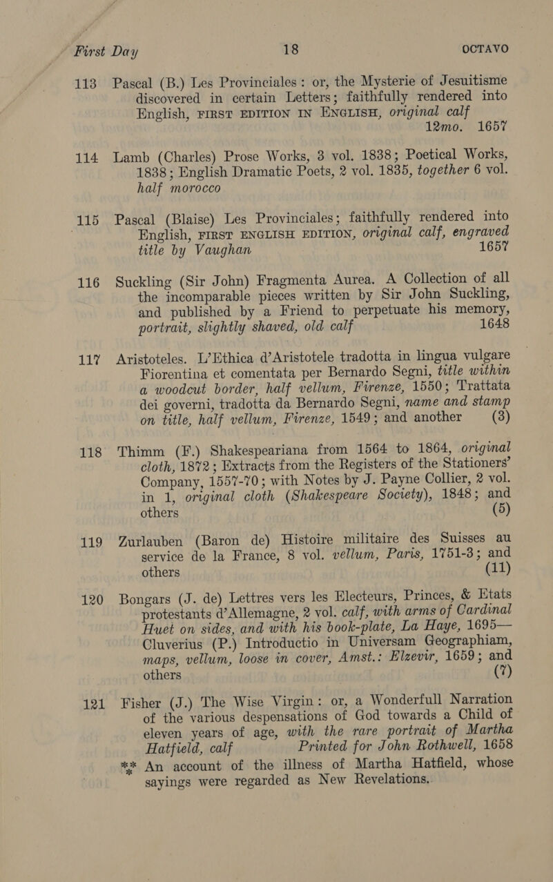 113 114 (115 116 117 118 119 120 121 Pascal (B.) Les Provinciales: or, the Mysterie of Jesuitisme discovered in certain Letters; faithfully rendered into English, FIRST EDITION IN ENGLISH, original calf 12mo. 1657 Lamb (Charles) Prose Works, 3 vol. 1838; Poetical Works, 1838 ; English Dramatic Poets, 2 vol. 1835, together 6 vol. half morocco Pascal (Blaise) Les Provinciales; faithfully rendered into English, FIRST ENGLISH EDITION, original calf, engraved title by Vaughan 1657 Suckling (Sir John) Fragmenta Aurea. A Collection of all the incomparable pieces written by Sir John Suckling, and published by a Friend to perpetuate his memory, portrait, slightly shaved, old calf 1648 Aristoteles. L’Ethica d’Aristotele tradotta in lingua vulgare Fiorentina et comentata per Bernardo Segni, title within a woodcut border, half vellum, Firenze, 1550; Trattata dei governi, tradotta da Bernardo Segni, name and stamp on title, half vellum, Firenze, 1549; and another (3) Thimm (F.) Shakespeariana from 1564 to 1864, original cloth, 1872; Extracts from the Registers of the Stationers’ Company, 1557-70; with Notes by J. Payne Collier, 2 vol. in 1, original cloth (Shakespeare Soctety), 1848; and others (5) Zurlauben (Baron de) Histoire militaire des Suisses au service de la France, 8 vol. vellum, Paris, 1751-3; and others (11) Bongars (J. de) Lettres vers les Electeurs, Princes, &amp; Etats protestants d’Allemagne, 2 vol. calf, with arms of Cardinal Huei on sides, and with his book-plate, La Haye, 1695— Cluverius (P.) Introductio in Universam Geographiam, maps, vellum, loose in cover, Amst. : Elzevir, 1659; and others (7) Fisher (J.) The Wise Virgin: or, a Wonderfull Narration of the various despensations of God towards a Child of eleven years of age, with the rare portrait of Martha Hatfield, calf Printed for John Rothwell, 1658 %* An account of the illness of Martha Hatfield, whose sayings were regarded as New Revelations.