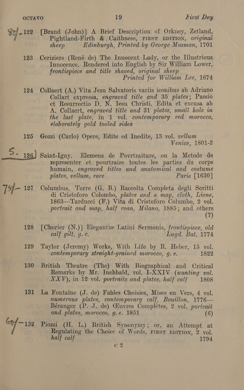 Bt - 122 123 124 125 5. 126) T4- 127 128 129 130 131 ve 132 [Brand (John)| A Brief Description of Orkney, Zetland, Pightland-Firth &amp; Caithness, FIRST EDITION, original sheep Edinburgh, Printed by George Mosman, 1701 Ceriziers (René de) The Innocent Lady, or the Illustrious Innocence. Rendered into English by Sir William Lower, frontispiece and title shaved, original sheep | Printed for William Lee, 1674 Collaert (A.) Vita Jesu Salvatoris variis iconibus ab Adriano Collart expressa, engraved title and 35 plates; Passio et Resurrectio D. N. Jesu Christi. Edita et excusa ab A. Collaert, engraved title and 31 plates, small hole wm the last plate, in 1 vol. contemporary red morocco, elaborately gold tooled sides Gozzi (Carlo) Opere, Edite ed Inedite, 13 vol. vellum Venice, 1801-2 Saint-Igny. Elemens de Povrtraiture, ou la Metode de representer et pourtraire toutes les parties du corps humain, engraved titles and anatomical and costume plates, vellum, rare | Paris [1630] Columbus. Torre (G. B.) Raccolta Completa degli Scritti di Cristoforo. Colombo, plates and a map, cloth, Lrone, 1863—Tarducci (F.) Vita di Cristoforo Columbo, 2 vol. portrait and map, half roan, Milano, 1885; and others (7) [Chorier (N.)] Elegantize Latini Sermonis, frontispiece, old calf gilt, g. e. “Lugd. Bat, 1774. Taylor (Jeremy) Works, With Life by R. Heber, 15 vol. contemporary straight-grained morocco, 9. é. 1822 British Theatre (The) With Biographical and _ Critical Remarks by Mr. Inchbald, vol. I-XXIV (wanting vol. XXV), in 12 vol. portraits and plates, half calf 1808 La Fontaine (J. de) Fables Choisies, Mises en Vers, 4 vol. numerous plates, contemporary calf, Boutllon, 1%7%6— Béranger (P. J. de) Giuvres Completes, 2 vol. portrait and plates, morocco, g.e. 1851 (6) Piozzi (H. 1.) British Synonymy; or, an Attempt at Regulating the Choice of Words, First EDITION, 2 vol. half calf | 1794 5 ee