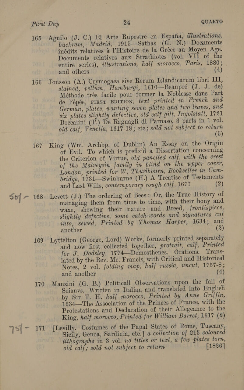 165 166 167 169 170 Aguilo (J. C.) El Arte Rupestre en Espana, illustrations, buckram, Madrid, 1915—Sathas (G. N.) Doqiments inédits relatives 4 l’Histoire de la Gréce au Moyen Age. Documents relatives aux Strathiotes (vol. VII of the entire series), illustrations, half morocco, Paris, 1880; and others (4) Jonsson (A.) Crymogaea sive Rerum Islandicarum libri ITT, stained, vellum, Hamburgi, 1610—Beaupré (J. J. de) Méthode trés facile pour former la Noblesse dans Vart de Pépée, Frrsr EDITION, text printed in French and German, plates, wanting seven plates and two leaves, and sia plates slightly defective, old calf gilt, Ingolstatt, 1721 Boccalini (T.) De Raguagli di Parnaso, 3 parts in 1 vol. old calf, Venetia, 1617-18; etc; sold not subject to return | (5) King (Wm. Archbp. of Dublin) An Essay on the Origin of Evil. To which is prefix’d a Dissertation concerning the Criterion of Virtue, old panelled calf, with the crest of the Malveysin family in blind on the upper cover, London, printed for W. Thurlbourn, Bookseller in Cam- bridge, 1731—Swinburne (H.) A Treatise of Testaments and Last Wills, contemporary rough calf, 1677 (2) Levett (J.) The ordering of Bees: Or, the True History of managing them from time to time, with their hony and waxe, shewing their nature and Breed, frontisprece, slightly defective, some catch-words and signatures cut into, sewed, Printed by Thomas Harper, 1634; and another 2) Lyttelton (George, Lord) Works, formerly printed separately and now first collected together, protrait, calf, Printed for J. Dodsley, 1%74—Demosthenes. Orations. Trans- lated by the Rev. Mr. Francis, with Critical and Historical Notes, 2 vol. folding map, half russia, uncut, 1757-8 ; and another | (4) Manzini (G. B.) Politicall Observations upon the fall of Seianvs. Written in Italian and translated into English by Sir T. H. half morocco, Printed by Anne Griffin, 1634—The Association of the Princes of France, with the Protestations and Declaration of their Allegeance to the King, half morocco, Printed for William Barret, 161% (2) [Levilly. Costumes of the Papal States of Rome, Tuscany, Sicily, Genoa, Sardinia, etc.] a collection of 215 coloured lithographs in 3 vol. no titles or teat, a few plates torn, old calf; sold not subject to return [1826 |