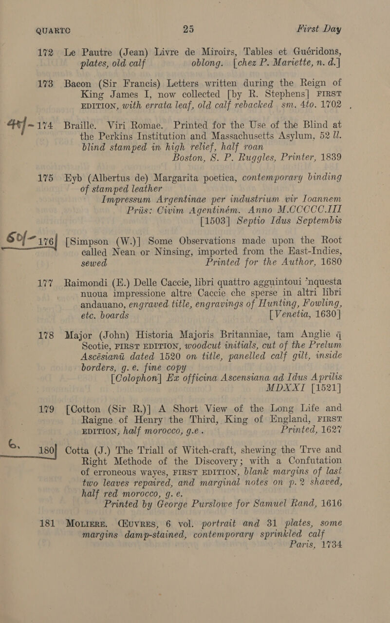 172 173 4] - 174 175 Sof 120 177 178 179 181 Le Pautre (Jean) Livre de Miroirs, Tables et Guéridons, plates, old calf oblong. [chez P. Mariette, n. d.] Bacon (Sir Francis) Letters written during the Reign of King James I, now collected [by R. Stephens] First EDITION, with errata leaf, old calf rebacked sm. 4to. 1702 , Braille. Viri Romae. Printed for the Use of the Blind at the Perkins Institution and Massachusetts Asylum, 52 J. blind stamped in high relief, half roan Boston, 8. P. Ruggles, Printer, 1839 Eyb (Albertus de) Margarita poetica, contemporary binding of stamped leather Impressum Argentinae per industrium vir Ioannem Pris: Civim Agentiném. Anno M.CCCCC.LI [1503] Septio Idus Septembis [Simpson (W.)] Some Observations made upon the Root called Nean or Ninsing, imported from the EHast-Indies, sewed Printed for the Author, 1680 Raimondi (H.) Delle Caccie, libri quattro agguintoui *nquesta nuoua impressione altre Caccie che sperse in altri libri andauano, engraved title, engravings of Hunting, Fowling, etc. boards [ Venetia, 1630 | Major (John) Historia Majoris Britanniae, tam Anglie q Scotie, FIRST EDITION, woodcut initials, cut of the Prelum Ascésiani dated 1520 on title, panelled calf guilt, inside borders, g.e. fine copy [Colophon] Ex officina Ascensiana ad Idus A prilis MDXXTI [1521] [Cotton (Sir R.)] A Short View of the Long Life and Raigne of Henry the Third, King of England, FIRST EDITION, half morocco, g.e. Printed, 162° Cotta (J.) The Triall of Witch-craft, shewing the Trve and Right Methode of the Discovery; with a Confutation of erroneous wayes, FIRST EDITION, blank margins of last two leaves repaired, and marginal notes on p.2 shaved, half red morocco, g. e. Printed by George Purslowe for Samuel Rand, 1616 Moniere. (Huvres, 6 vol. portrait and 31 plates, some margins damp-stained, contemporary sprinkled calf pei Paris, 1734