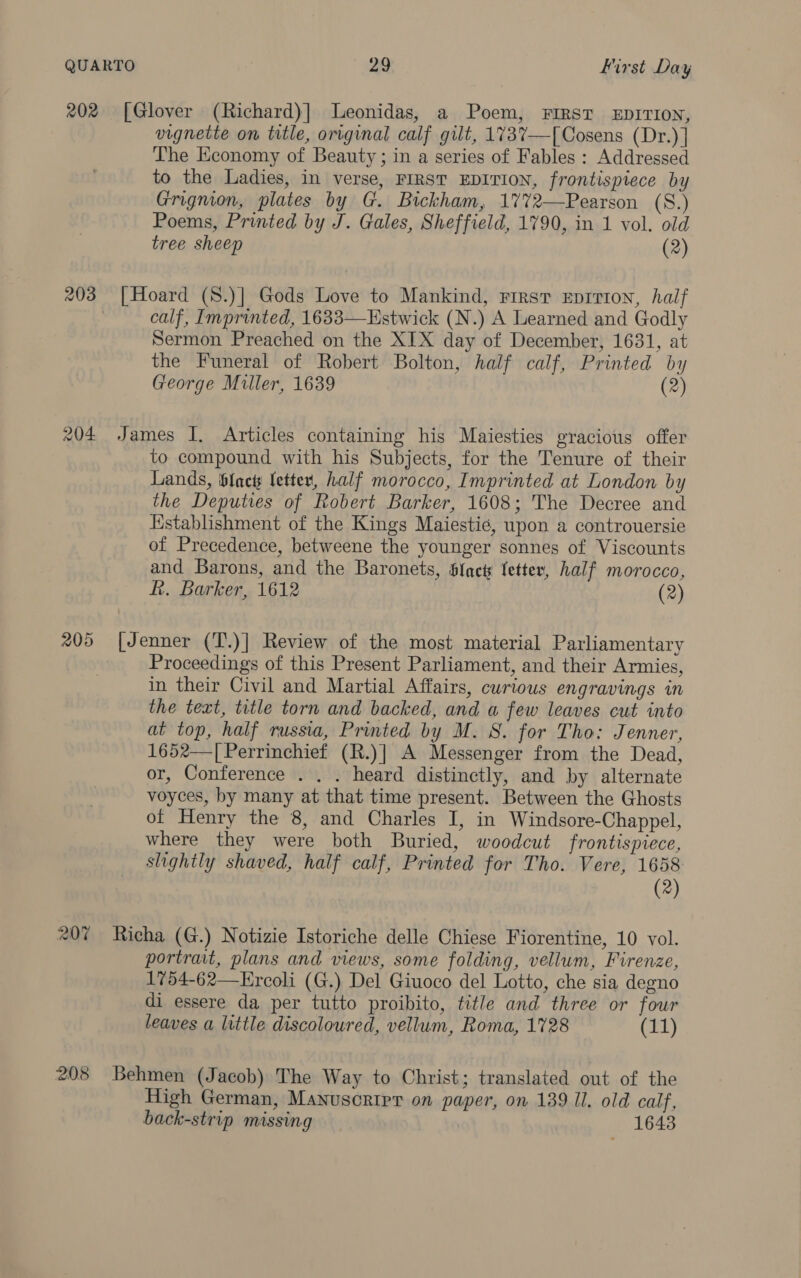 202 [Glover (Richard)] Leonidas, a Poem, FIRST EDITION, vignette on title, original calf gilt, 1737—[Cosens (Dr.)] The Economy of Beauty; in a series of Fables : Addressed to the Ladies, in verse, FIRST EDITION, frontispiece by Grignion, plates by G. Bickham, 17%72—Pearson (S.) Poems, Printed by J. Gales, Sheffield, 1790, in 1 vol. old tree sheep (2) 203 [Hoard (8.)] Gods Love to Mankind, First Eprrion, half | calf, Imprinted, 1633—Estwick (N.) A Learned and Godly Sermon Preached on the XIX day of December, 1631, at the Funeral of Robert Bolton, half calf, Printed by George Muller, 1639 (2) 204 James I. Articles containing his Maiesties gracious offer to compound with his Subjects, for the Tenure of their Lands, facts letter, half morocco, Imprinted at London by the Deputies of Robert Barker, 1608; The Decree and Establishment of the Kings Maiestie, upon a controuersie of Precedence, betweene the younger sonnes of Viscounts and Barons, and the Baronets, Slack fetter, half morocco, hk. Barker, 1612 (2) 205 [Jenner (T.)] Review of the most material Parliamentary Proceedings of this Present Parliament, and their Armies, in their Civil and Martial Affairs, curious engravings in the text, title torn and backed, and a few leaves cut into at top, half russia, Printed by M. S. for Tho: Jenner, 1652—| Perrinchief (R.)] A Messenger from the Dead, or, Conference . . . heard distinctly, and by alternate voyces, by many at that time present. Between the Ghosts of Henry the 8, and Charles I, in Windsore-Chappel, where they were both Buried, woodcut frontispiece, slightly shaved, half calf, Printed for Tho. Vere, 1658 (2) 207 Richa (G.) Notizie Istoriche delle Chiese Fiorentine, 10 vol. portrait, plans and views, some folding, vellum, Firenze, 1754-62—KErcoli (G.) Del Giuoco del Lotto, che sia degno di essere da per tutto proibito, title and three or four leaves a little discoloured, vellum, Roma, 1728 (11) 208 Behmen (Jacob) The Way to Christ; translated out of the High German, Manuscript on paper, on 139 Il. old calf, back-strip missing 1643