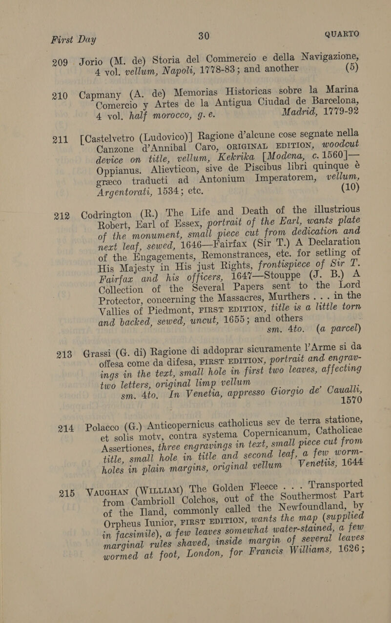 209 Jorio (M. de) Storia del Commercio e della Navigazione, 4 vol. vellum, Napoli, 1778-83; and another 210 Capmany (A. de) Memorias Historicas sobre la Marina Comercio y Artes de la Antigua Ciudad de Barcelona, 4 vol. half morocco, g. @. Madrid, 1779-92 211 [Castelvetro (Ludovico)] Ragione d’alcune cose segnate nella Canzone d’Annibal Caro, ORIGINAL EDITION, woodcut device on title, vellum, Kekrika [Modena, c. 1560 |j— Oppianus. Alievticon, sive de Piscibus libri quinque ¢ greco traducti ad Antonium Imperatorem, vellum, Argentorati, 1534; ete. (10) 212 Codrington (R.) The Lite and Death of the illustrious Robert, Earl of Hssex, portrait of the Earl, wants plate of the monument, small piece cut from dedication and next leaf, sewed, 1646—Fairfax (Sir T.) A Declaration of the Engagements, Remonstrances, etc. for setling of His Majesty in His just Rights, frontispiece of Sur T. Fairfax and his officers, 1647%7—Stouppe (J. B.) A Collection of the Several Papers sent to the Lord Protector, concerning the Massacres, Murthers . . . in the Vallies of Piedmont, FIRST EDITION, title 1s a little torn and backed, sewed, uncut, 1659; and others ! sm. 4to. (a parcel) 213 Grassi (G. di) Ragione di addoprar sicuramente |’Arme si da offesa come da difesa, FIRST EDITION, portrait and engrav- ings in the text, small hole in first two leaves, affecting two letters, original limp vellum sm. 4to. In Venetia, appresso Giorgio de’ Caualli, 1570 214 Polacco (G.) Anticopernicus catholicus sev de terra statione, et solis moty, contra systema Copernicanum, Catholicae Assertiones, three engravings in text, small piece cut from title, small hole in title and second leaf, a few worm- holes in plain margins, original vellum Venettis, 1644 915 VaucHan (WiLuiam) The Golden Fleece . . . Transported from Cambrioll Colchos, out of the Southermost Part of the Tand, commonly called the Newfoundland, by — Orpheus Iunior, FIRST EDITION, wants the map (supplied in facsimile), a few leaves somewhat water-stained, a few marginal rules shaved, inside margin of several leaves wormed at foot, London, for Francis Williams, 1626;