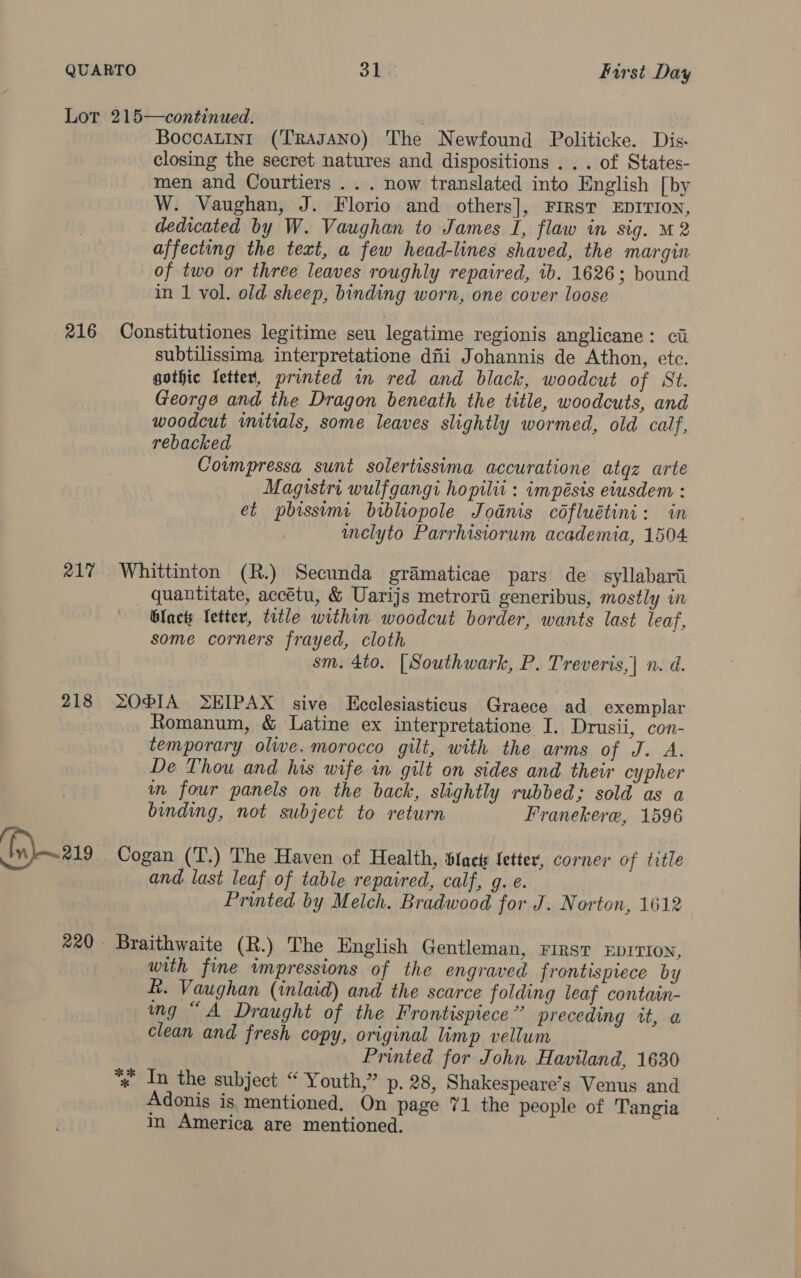 216 R17 218 Boccatint (TRAJANO) The Newfound Politicke. Dis. closing the secret natures and dispositions . . . of States- men and Courtiers . . . now translated into English [by W. Vaughan, J. Florio and others], FIRST EDITION, dedicated by W. Vaughan to James I, flaw in sig. M2 affecting the text, a few head-lines shaved, the margin of two or three leaves roughly repaired, ib. 1626; bound in 1 vol. old sheep, binding worn, one cover loose Constitutiones legitime seu legatime regionis anglicane: ci subtilissima interpretatione dii Johannis de Athon, etc. gothic Yetter, printed in red and black, woodcut of St. George and the Dragon beneath the title, woodcuts, and woodcut iitials, some leaves slightly wormed, old calf, rebacked Cowmpressa sunt solertissima accuratione atqz arte Magistri wulfgangi hopilii : impésis eiusdem : et pbissimi bibliopole Jodnis céfluétini: in melyto Parrhisiorum academia, 1504 Whittinton (R.) Secunda gramaticae pars de syllabari quantitate, accétu, &amp; Uarijs metrorii generibus, mostly in GIact Vetter, ttle within woodcut border, wants last leaf, some corners frayed, cloth sm. 4to. [Southwark, P. Treveris,| n. d. ZOPIA LEIPAX sive Ecclesiasticus Graece ad exemplar Romanum, &amp; Latine ex interpretatione I. Drusii, con- temporary oliwe. morocco gilt, with the arms of J. A. De Thou and his wife in gilt on sides and their cypher m four panels on the back, slightly rubbed; sold as a binding, not subject to return Franekere, 1596 Cogan (T.) The Haven of Health, btacty fetter’, corner of title and. last leaf of table repaired, calf, g. e. Printed by Melch. Bradwood for J. Norton, 1612 Braithwaite (R.) The English Gentleman, First EDITION, with fine impressions of the engraved frontispiece by R. Vaughan (inlaid) and the scarce folding leaf contatin- ing “A Draught of the Frontispiece’ preceding wt, a clean and fresh copy, original limp vellum Printed for John Haviland, 1630 *» In the subject “ Youth,” p. 28, Shakespeare’s Venus and Adonis is, mentioned. On page 71 the people of Tangia in America are mentioned.