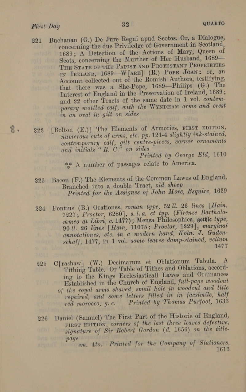 OX 222 229 224 220 226 concerning the due Priviledge of Government in Scotland, 1689; A Detection of the Actions of Mary, Queen of Scots, concerning the Murther of Her Husband, 1689— Tip Spare OF THE PapistT AND PROTESTANT PROPRIETIES in IRELAND, 1689—W[arE] (R.) Popp Joan: or, an Account collected out of the Romish Authors, testifying, that there was a She-Pope, 1689—Philips (G.) The Interest of England in the Preservation of Ireland, 1689 ; and 22 other Tracts of the same date in 1 vol. contem- porary mottled calf, with the WYNDHAM arms and crest in an oval in gilt on sides [Bolton (E.)] The Elements of Armories, FIRST EDITION, numerous cuts of arms, etc. pp. 121-4 slightly ink-stained, contemporary calf, gilt centre-preces, corner ornaments and initials “R. C.” on sides | Printed by George Eld, 1610 ** A number of passages relate to America. Bacon (F.) The Elements of the Common Lawes of England, Branched into a double Tract, old sheep Printed for the Assignes of John More, Esquire, 1639 Fontius (B.) Orationes, roman type, 92 ll. 26 lines [ Hain, 7227; Proctor, 6280], s.l.a. et typ. (Firenze Bartholo- mmeo di Libri, c. 1477); Mensa Philosophica, gothic type, 90 I. 26 lines [Hain, 11075; Proctor, 1229], marginal annotationes, etc. in a modern hand, Koln. J. Guden- schaff, 1477, in 1 vol. some leaves damp-stained, vellum 1477 C[rashaw| (W.) Decimarum et Oblationum Tabula. A Tithing Table. Or Table of Tithes and Oblations, accord- ing to the Kings Ecclesiasticall Lawes and Ordinances Established in the Church of England, full-page woodcut of the royal arms shaved, small hole in woodcut and title repaired, and some letters filled in in facsimile,’ half red morocco, 9g. @. Printed by Thomas Purfoot, 1633 Daniel (Samuel) The First Part of the Historie of England, FIRST EDITION, corners of the last three leaves defectwe, signature of Sir Robert Gordon (d. 1656) on the title- page sm. 4to. Printed for the Company of Stationers, 1613
