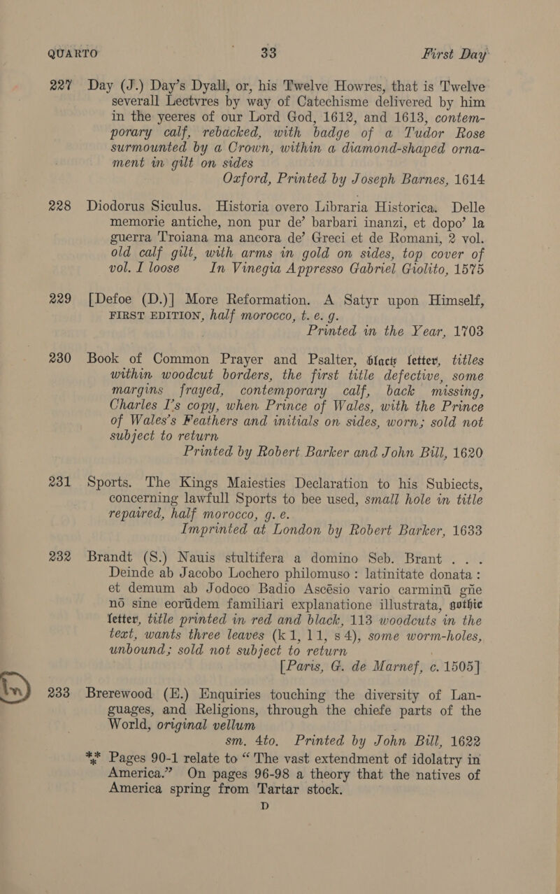 22% Day (J.) Day’s Dyall, or, his Twelve Howres, that is Twelve severall Lectvres by way of Catechisme delivered by him in the yeeres of our Lord God, 1612, and 1613, contem- porary calf, rebacked, with badge of a Tudor Rose surmounted by a Crown, within a diamond-shaped orna- ment im gilt on sides Ozford, Printed by Joseph Barnes, 1614 228 Diodorus Siculus. Historia overo Libraria Historica. Delle memorie antiche, non pur de’ barbari inanzi, et dopo’ la guerra Troiana ma ancora de’ Greci et de Romani, 2 vol. old calf gilt, with arms in gold on sides, top cover of vol. I loose In Vinegia Appresso Gabriel Giolito, 1575 229 [Defoe (D.)] More Reformation. A Satyr upon Himself, FIRST EDITION, half morocco, t. e. g. Printed in the Year, 1703 230 Book of Common Prayer and Psalter, facts Setter, titles within woodcut borders, the first title defective, some margins frayed, contemporary calf, back missing, Charles I's copy, when Prince of Wales, with the Prince of Wales’s Feathers and initials on sides, worn; sold not subject to return Printed by Robert Barker and John Bill, 1620 ®31 Sports. The Kings Maiesties Declaration to his Subiects, concerning lawfull Sports to bee used, small hole in title repaired, half morocco, g. é. Imprinted at London by Robert Barker, 1633 232 Brandt (S.) Nauis stultifera a domino Seb. Brant .. . Deinde ab Jacobo Lochero philomuso : latinitate donata : et demum ab Jodoco Badio Ascésio vario carmini giie no sine eoridem familiari explanatione illustrata, gothic fetter, title printed in red and black, 113 woodcuts in the text, wants three leaves (k 1,11, s 4), some worm-holes, unbound; sold not subject to return | [Paris, G. de Marnef, c. 1505] in) 233 Brerewood (H.) Enquiries touching the diversity of Lan- : guages, and Religions, through the chiefe parts of the World, original vellum ) sm. 4to. Printed by John Bull, 1622 % Pages 90-1 relate to “'The vast extendment of idolatry in America.” On pages 96-98 a theory that the natives of America spring from Tartar stock. D