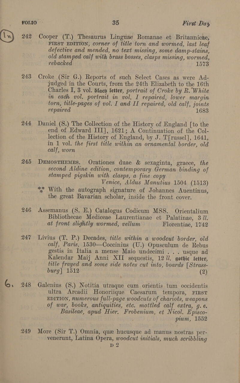 242 243 244 245 246 R47 248 Cooper (T.) Thesaurus Linguae Romanae et Britannicae, FIRST EDITION, corner of title torn and wormed, last leaf defectwe and mended, no text missing, some damp-stains, old stamped calf with brass bosses, clasps missing, wormed, rebacked 1573 Croke (Sir G.) Reports of such Select Cases as were Ad- judged in the Courts, from the 24th Elizabeth to the 16th _ Charles I, 3 vol. Slack letter, portrait of Croke by R. White m eadh vol. portrait in vol. I repaired, lower margin torn, title-pages of vol. I and II repaired, old calf, joints repared 1683 Daniel (S.) The Collection of the History of England [to the end of Edward III], 1621; A Continuation of the Col- lection of the History of England, by J. T[russel], 1641, in 1 vol. the first title within an ornamental border, old calf, worn DEMOSTHEMES. Orationes duae &amp; sexaginta, graece, the second Aldine edition, contemporary German binding of stamped pigskin with clasps, a fine cop Venice, Aldus Manutius 1504 (1513) “. With the autograph signature of Johannes Auentinus, the great Bavarian scholar, inside the front cover. Assemanus (S. E.) Catalogus Codicum MSS. Orientalium Bibliothecae Mediceae Laurentianae et Palatinae, 3 1. at front slightly wormed, vellum Florentiae, 1742 Livius (T. P.) Decades, title within a woodcut border, old calf, Paris, 1530—Coccinius (U.) Opusculum de Rebus gestis in Italia a mense Maio undecimi .. . usque ad Kalendar Maij Anni XII sequestis, 12 7/. gothic fetter, title frayed and some side notes cut into, boards [Strass- burg| 1512 (2) Galenius (S.) Notitia utraque cum orientis tum occidentis ultra Arcadii Honoriique Caesarum tempora, FIRST EDITION, numerous full-page woodcuts of chariots, weapons of war, books, antiquities, etc. mottled calf extra, g. e. Basileae, apud Hier, Frobenium, et Nicol. Episco- prum, 1552 More (Sir T.) Omnia, que hucusque ad manus nostras per- venerunt, Latina Opera, woodcut initials, much scribbling D 2