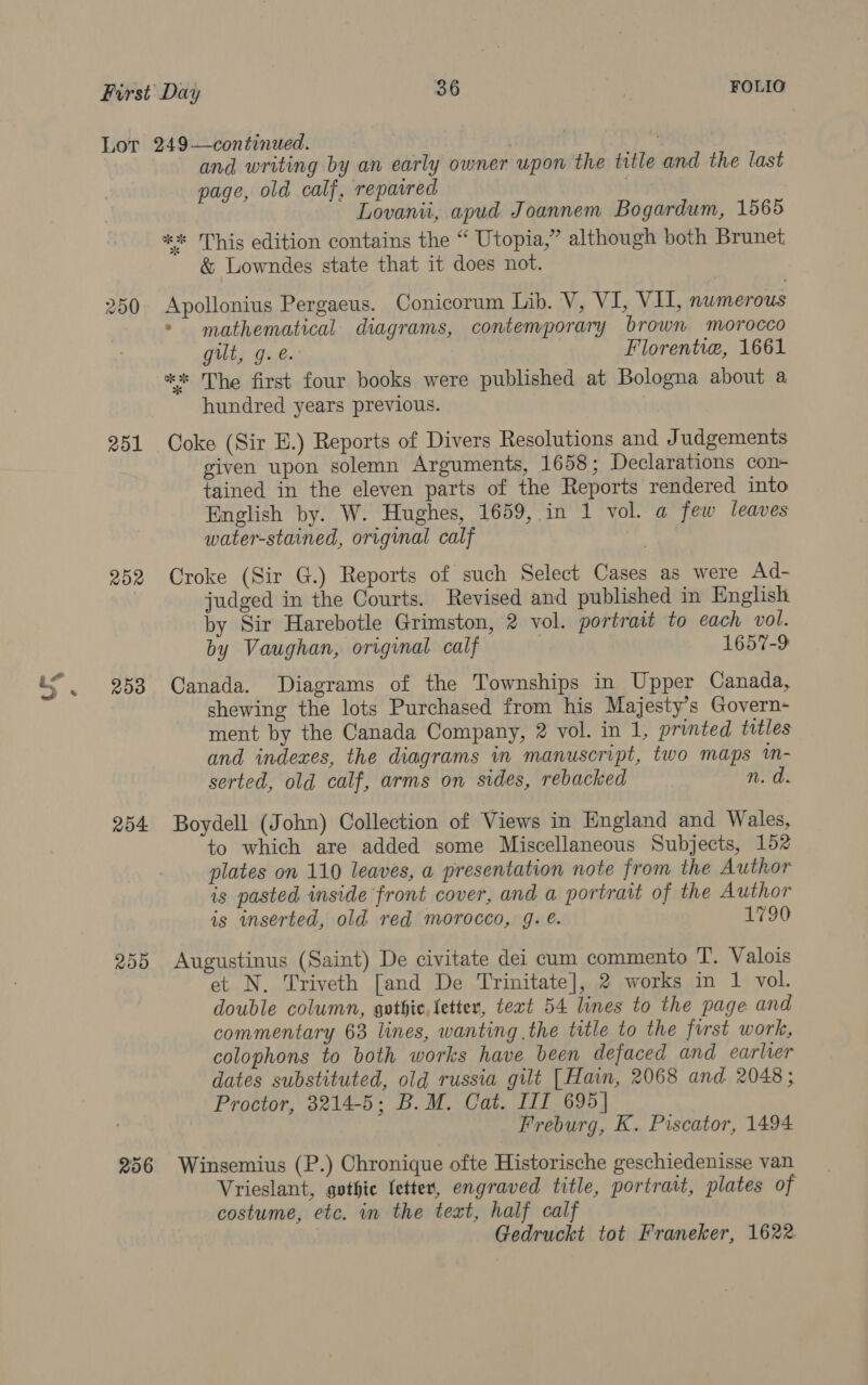 Lot 249—continued. : and writing by an early owner upon the title and the last page, old calf, repaired 7 Lovanii, apud Joannem Bogardum, 1565 ** This edition contains the “ Utopia,” although both Brunet &amp; Lowndes state that it does not. 250 Apollonius Pergaeus. Conicorum Lib. V, VI, Vil, numerous - mathematical diagrams, contemporary brown morocco gilt, g. é. Florentia, 1661 ** The first four books were published at Bologna about a hundred years previous. 251 Coke (Sir HE.) Reports of Divers Resolutions and Judgements given upon solemn Arguments, 1658; Declarations con- tained in the eleven parts of the Reports rendered into English by. W. Hughes, 1659, in 1 vol. a few leaves water-stained, orrginal calf 252 Croke (Sir G.) Reports of such Select Cases as were Ad- judged in the Courts. Revised and published in English by Sir Harebotle Grimston, 2 vol. portrait to each vol. by Vaughan, original calf 1657-9 253 Canada. Diagrams of the Townships in Upper Canada, shewing the lots Purchased from his Majesty’s Govern- ment by the Canada Company, 2 vol. in 1, printed titles and indexes, the diagrams in manuscript, two maps in- serted, old calf, arms on sides, rebacked n. a 254 Boydell (John) Collection of Views in England and Wales, to which are added some Miscellaneous Subjects, 152 plates on 110 leaves, a presentation note from the Author is pasted inside front cover, and a portrait of the Author is wmserted, old red morocco, g. é. 1790 255 Augustinus (Saint) De civitate dei cam commento T. Valois et N. Triveth [and De Trinitate], 2 works in 1 vol. double column, gothic, letter, text 54 lines to the page and commentary 63 lines, wanting the title to the first work, colophons to both works have been defaced and earlier dates substituted, old russia gilt [Hain, 2068 and 2048; Proctor, 3214-5; B.M. Cat. III 695] Freburg, K. Piscator, 1494 256 Winsemius (P.) Chronique ofte Historische geschiedenisse van Vrieslant, gothic letter, engraved title, portrait, plates of costume, etc. in the text, half calf Gedruckt tot Franeker, 1622