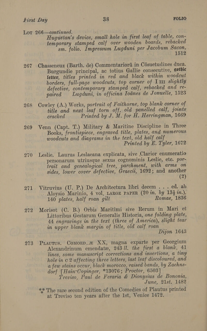 267 268 269 270 atl 212 273 Huguetan’s device, small hole in first leaf of table, con- temporary stamped calf over wooden boards, rebacked sm. folio. Impressum Lugduni per Jacobum Sacon, 1512 Chasseneuz (Barth. de) Commentariori in Cosuetudines duca. Burgundie principal, ac totius Gallie consecutive, gothic fetter, titles printed in red and black within woodcut borders, full-page woodcuts, top corner of 1 111 slightly defective, contemporary stamped calf, rebacked and re- parred Lugduni, in officina Iodnes de Jonuelle, 1523 Cowley (A.) Works, portrait of Faithorne, top blank corner of title and next leaf torn off, old panelled calf, joints cracked Printed by J. M. for H. Herringman, 1669 Venn (Capt. T.) Military &amp; Maritine Discipline in Three Books, frontispiece, engraved title, plates, and numerous woodcuts and diagrams in the text, old half calf Printed by E. Tyler, 1672 Leslie. Laurus Leslaeana explicata, sive Clarior enumeratio personarum utriusque sexus cognominis Leslie, etc. por- trait and genealogical tree, parchment, with arms on sides, lower cover defective, Graecii, 1692; and another (2) Vitruvius (U. P.) De Architectura libri decem . . . ed. ab Aloysio Marinio, 4 vol, LARGE PAPER (20 im. by 133 in.), 140 plates, half roan gut Romae, 1836 Morisot (C. B.) Orbis Maritimi sive Rerum in Mari et Littoribus Gestarum Generalis Historia, one folding plate, 44 engravings in the text (three of America), slight tear in upper blank margin of title, old calf roan Dijon 1643 Prautus. Comorp.2 XX, magna exparte per Georgium Alexandrinum emendate, 24311. the first a blank, 41 lines, some manuscript corrections and insertions, a tiny hole in 2 affecting three letters, last leaf discoloured, and a few stains occur, black morocco, raised bands, by Zaehns- dorf [Hain-Copinger, *13076; Proctor, 6503 | Treviso, Paul de Feraria &amp; Dionysius de Bononia, June, 21st. 1482 ** The rare second edition of the Comedies of Plautus printed at Treviso ten years after the 1st, Venice 1472.
