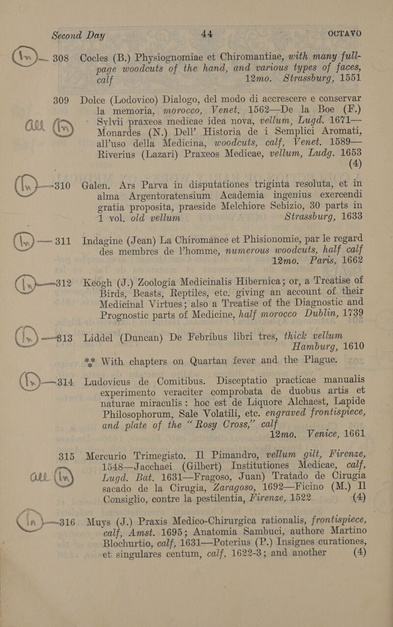 (s)— 208 309 (1, —a10 y (A) aS 9 Cn—312 \ al Spee} ie }— 316 44 OCTAVO Cocles (B.) Physiognomiae et Chiromantiae, with many full- page woodcuts of the hand, and various types of faces, calf 12mo. Strassburg, 1551 Dolce (Lodovico) Dialogo, del modo di accrescere e conservar la memoria, morocco, Venet. 1562—De la Boe (F.) Sylvii praxeos medicae idea nova, vellum, Lugd. 1671— Monardes (N.) Dell’ Historia de i Semplici Aromati, al’uso della Medicina, woodcuts, calf, Venet. 1589— Riverius (Lazari) Praxeos Medicae, vellum, Ludg. 1653 (4) Galen. Ars Parva in disputationes triginta resoluta, et in alma Argentoratensium Academia ingenius exercendi gratia proposita, praeside Melchiore Sebizio, 30 parts in 1 vol. old vellum Strassburg, 1633 Indagine (Jean) La Chiromance et Phisionomie, par le regard des membres de Vhomme, numerous woodcuts, half calf 12mo. Paris, 1662 Keogh (J.) Zoologia Medicinalis Hibernica ; or, a Treatise of Birds, Beasts, Reptiles, ete. giving an account of. their Medicinal Virtues; also a Treatise of the Diagnostic and Prognostic parts of Medicine, half morocco Dublin, 1739 Liddel (Duncan) De Febribus libri tres, thick vellum Hamburg, 1610 ** With chapters on Quartan fever and the Plague. Ludovicus de Comitibus. Disceptatio practicae manualis experimento veraciter comprobata de duobus artis et naturae miraculis: hoc est de Liquore Alchaest, Lapide Philosophorum, Sale Volatili, etc. engraved frontispiece, and plate of the “ Rosy Cross,” calf 12mo. Venice, 1661 Mercurio Trimegisto. Il Pimandro, vellum gilt, Furenze, 1548—Jacchaei (Gilbert) Institutiones Medicae, calf, Lugd. Bat. 1631—Fragoso, Juan) Tratado de Cirugia sacado de la Cirugia, Zaragoso, 1692—Ficino (M.) I Consiglio, contre la pestilentia, Firenze, 1522 (4) Muys (J.) Praxis Medico-Chirurgica rationalis, frontispiece, calf, Amst. 1695; Anatomia Sambuci, authore Martino Blochurtio, calf, 1631—Poterius (P.) Insignes curationes,