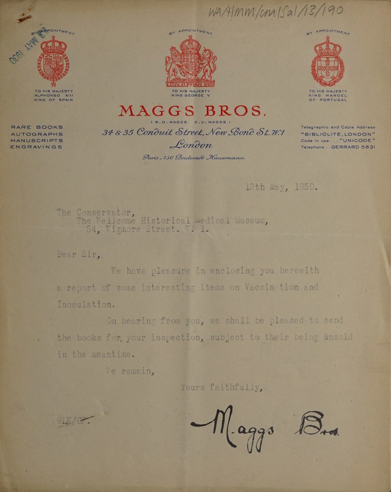   TO HIS MAJESTY | .LPHONSO Xi ' fie OF SPAIN ; MAGGS BROS. eros ¢B.O.MAGGS. 34.8 35 Conduth Streek, New Bono SLUT Lonoon Paris-130 Boulevard Hausrmannr TO HIS MAJESTY KING GEORGE V —E.,U.MAGGS.) ‘aid KS The Conser vator, @-report of some interesting Inoculation. 4 ar: On hearinz from you, we shall be ple: ‘the books for, your inspection, subject to their in the meantime. ve pemain, Yours faithfully,  The | elicome Historical iedicai Museum, ) ie higmore Street. F 1. Dear Sir, Tar rn + ~t ao a 5 T 4 ~e 17 5O ys We have pleasure in enclosing you he           TO HIS MAJESTY KING MANOEL OF PORTUGAL “BIBLIOLITE, LONDON” Code in use... “UNICODE” Telephone ..GERRARD 5831   