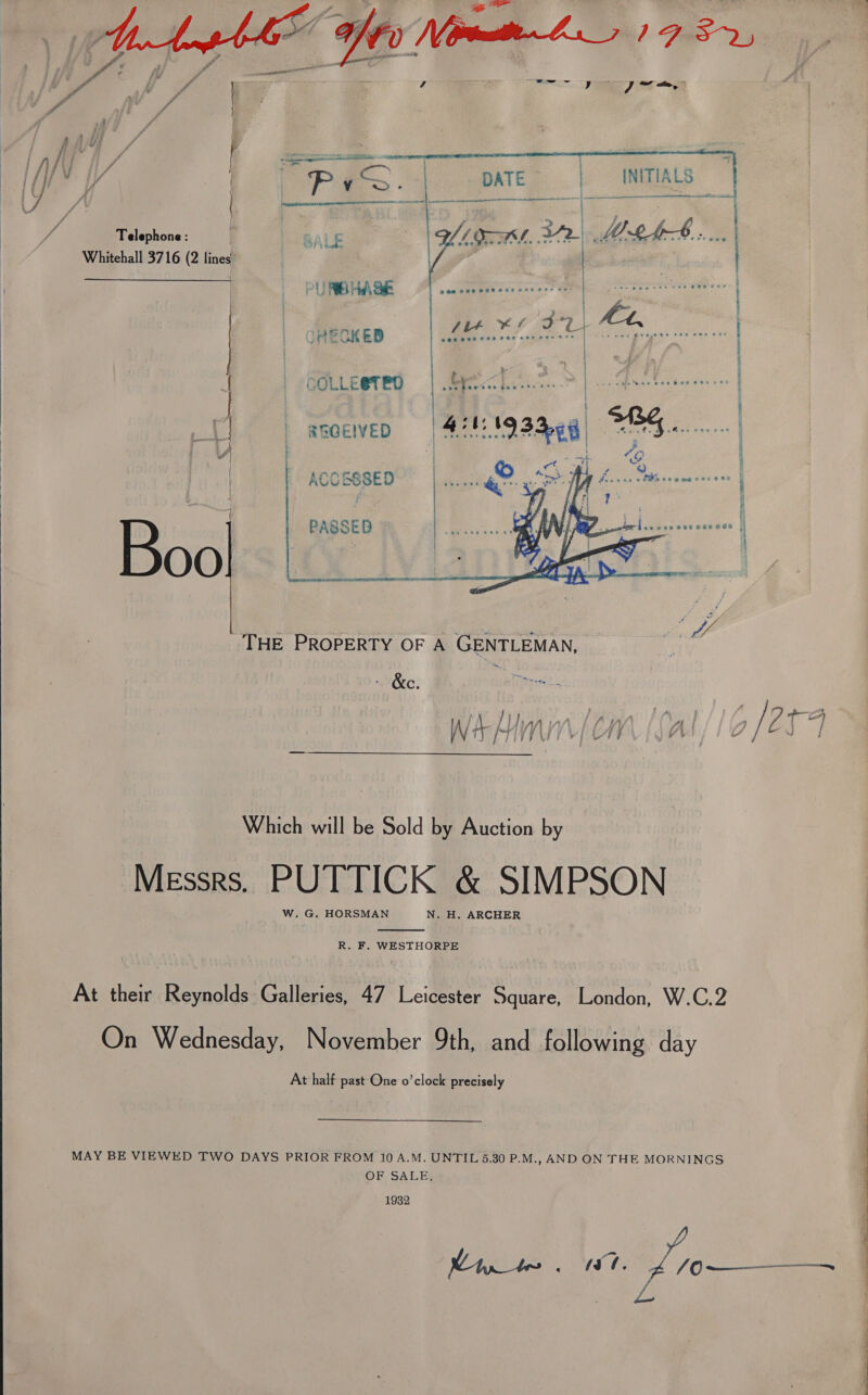   | Telephone: Whitehall 3716 (2 lines —  i SS Ne A ee er ee ee dA THE PROPERTY OF A GENTLEMAN, | : &amp;c. file cee pis L MA VV SLY At Wi “ j f Wi j L tI } a’ Which will be Sold by Auction by Messrs. PUTTICK &amp; SIMPSON W. G. HORSMAN N. H. ARCHER  R. F. WESTHORPE At their Reynolds Galleries, 47 Leicester Square, London, W.C.2 On Wednesday, November 9th, and following day At half past One o’clock precisely MAY BE VIEWED TWO DAYS PRIOR FROM 10 A.M. UNTIL 5.30 P.M., AND ON THE MORNINGS OB SALES 1932 Mili MSO /o   eee