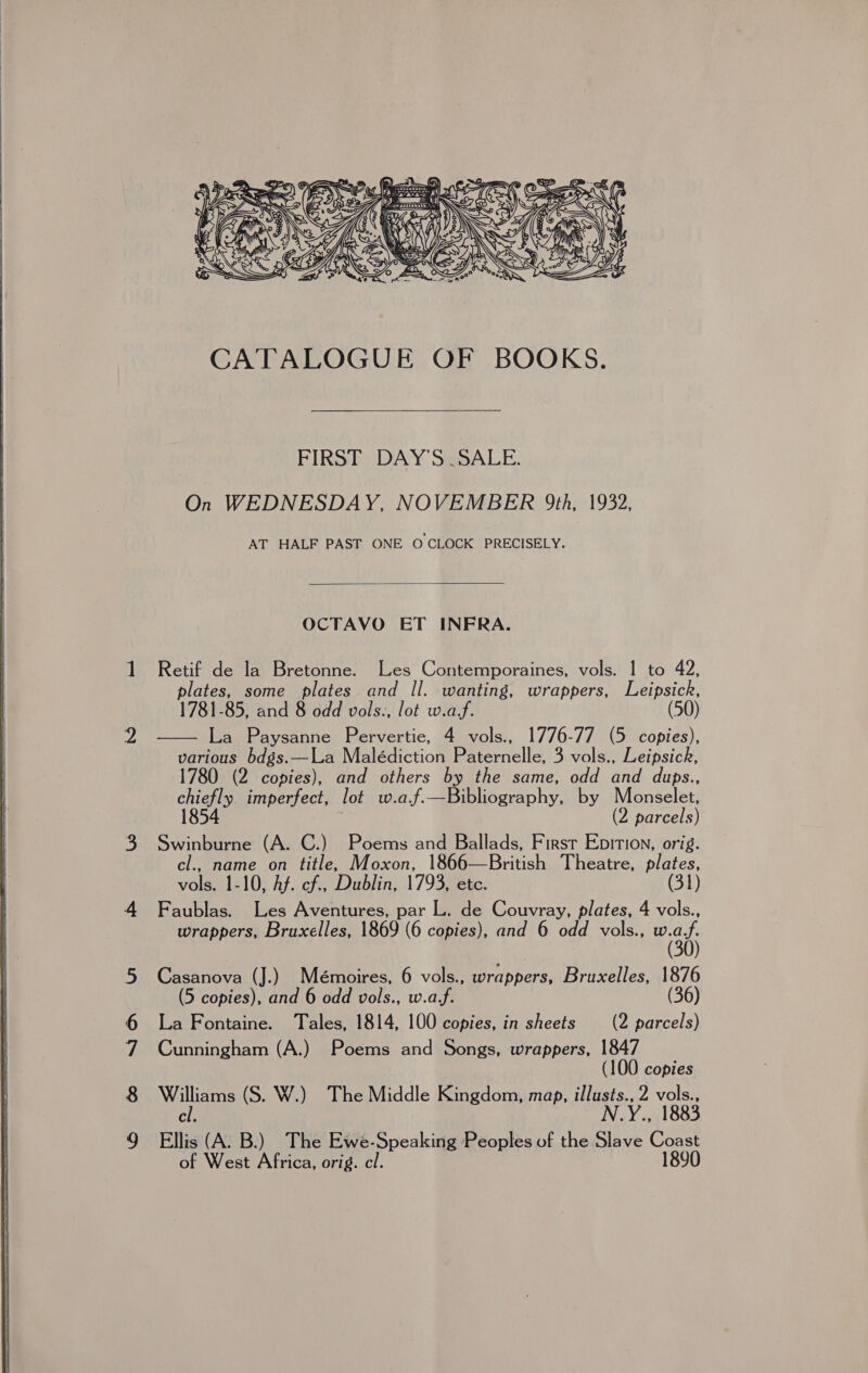     Von 100 SI Oy ln     Pe. © 2) 2 _ (© We SS _ (&gt;. &amp; CUMS II CS Nv Gar) SS mY \ ‘ ( Wf 1/IN \e ’ il EIRSD) DAY SkoALE. On WEDNESDAY, NOVEMBER 9th, 1932, AT HALF PAST ONE O CLOCK PRECISELY.  OCTAVO ET INFRA. Retif de la Bretonne. Les (Wer potaincs vols. | to 42, plates, some plates and Il. wanting, wrappers, Leipsick, 1781-85, and 8 odd vols., lot w.a/f. (50 La Paysanne Pervertie, 4 vols., 1776-77 (5 copies), various bdgs.—La Malédiction Paternelle, 3 vols., Leipsick, 1780 (2 copies), and others by the same, odd and dups., chiefly imperfect, lot w.af.—Bibliography, by Monselet, 1854 (2 parcels) Swinburne (A. C.) Poems and Ballads, First Epition, orig. cl., name on title, Moxon, 1866—British Theatre, plates, vols. 1-10, Af. cf, Dublin, 1793, etc. (31) Faublas. Les Aventures, par L. de Couvray, plates, 4 vols., wrappers, Bruxelles, 1869 (6 copies), and 6 odd vols., sae Casanova (J.) Mémoires, 6 vols., wrappers, Bruxelles, 1876 (5 copies), and 6 odd vols., w.a/f. (36) La Fontaine. Tales, 1814, 100 copies, in sheets (2 parcels) Cunningham (A.) Poems and Songs, wrappers, 1847 (100 copies Williams (S. W.) The Middle Kingdom, map, illusts., 2 vols., cl. N.Y., 1883  Ellis (A. B.) The Ewe-Speaking Peoples of the Slave Coast of West Africa, orig. cl. 1890