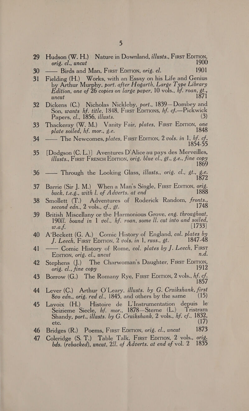 29 31 5 Hudson (W. H.) Nature in Downland, illusts., First San 7 orig. cl., uncut ! Birds and Man, First Ebition, orig. cl. 1901 Fielding (H.) Works, with an Essay on his Life and Genius by Arthur Murphy, port. after Hogarth, Large Type Library Edition, one of 26 copies on large paper, 10 vols., Af. roan, gt., uncut 1871 Dickens (C.) Nicholas Nickleby, port., 1839—Dombey and Son, wants hf. title, 1848, First Epirions, Af. ¢f.—Pickwick Papers, cl., 1856, illusts. (3) Thackeray (W. M.) Vanity Fair, plates, First Epition, one plate soiled, hf. mor., g.e. 1848 —— The Newcomes, plates, First Epition, 2 vols. in 1, Af. cf. 1854-55  [Dodgson (C. L.)] Aventures D’ Alice au pays des Merveilles, illusts., First FRENCH Epition, orig. blue cl., gt., g.e., fine copy —— Through the Looking Glass, illusts., orig. cl., Sine Barrie (Sir J. M.) Whena Man’s Single, First Epition, orig. buck, t.e.g., with 1. of Adverts. at end 1888 Smollett (T.) Adventures of Roderick Random, fronts., second edn., 2 vols., cf., st. 1748 British Miscellany or the Harmonious Grove, eng. throughout, 19077. bound in 1 vol., hf. roan, some Il. cut into and soiled,  w.a.f. [1733] A’Beckett (G. A.) Comic History of England, col. plates by J. Leech, First Epirion, 2 vols. in 1, russ., gt. 1847-48 Comic History of Rome, col. plates by J. Leech, First EpitTion, orig. cl., uncut n.d. Stephens (J.) The Charwoman’s Daughter, First Epition, orig. cl., fine copy 1912 Borrow (G.) The Romany Rye, Firsr Enition, 2 vols., pe Lever (C.) Arthur O'Leary, illusts. by G. Cruikshank, first 8vo edn., orig. red cl., 1845, and others by the same (15) Lavoix (H.) Histoire de L Instrumentation depuis le Seizieme Siecle, hf. mor., 1878—Sterne (L.) Tristram Shandy, port., illusts. by G. Cruikshank, 2 vols., hf. cf., nt; etc. Bridges (R.) Poems, First Enition, orig. cl., uncut 1873 Coleridge (S. T.) Table Talk, Firsr Eprtion, 2 vols., orig. bds. (rebacked), uncut, 2/1. of Adverts. at end of vol. 2 1835