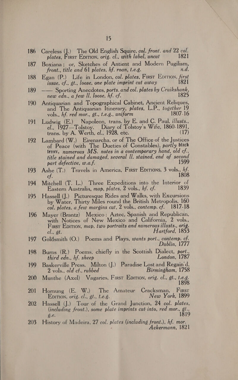  186 187 188 189 190 19] 192 193 194 195 196 197 198 199 200 201 202 203 Careless (J.) The Old English Squire, col. front. and 22 col. plates, First Epition, orig. cl., with label, uncut 1821 Boxiana: or, Sketches of Antient and Modern Pugilism, front., title and 61 plates, hf. roan, t.e.g. n.d. Egan (P.) Life in London, col. plates, First Enirion, first issue, cf., gt., loose, one plate imprint cut away 1821 —— Sporting Anecdotes, ports. and col. plates by Cruikshank, new edn., a few Il. loose, hf. cf. 1825 Antiquarian and Topographical Cabinet, Ancient Reliques, and The Antiquarian Itinerary, plates, L.P., together 19 vols., Af. red mor., st., t.e.8., uniform 1807-16 Ludwig (E.) Napoleon, trans. by E. and C. Paul, illusts., cl., 1927—Tolstoy. Diary of Tolstoy's Wife, 1860-1891, trans. by A. Werth, e/., 1928, etc. (17) Lambard (W.) Eirenarcha, or of The Office of the Justices of Peace (with The Dueties of Constables), partly black fetter, numerous MS. notes in a contemporary hand, old cf.. title stained and damaged, several Il. stained, end of second part defective, w.af. Ashe (T.) Travels in America, First Epitions, 3 vols., hf. cf. 1808 Mitchell (T. L.) Three Expeditions into the Interior of Eastern Australia, map, plates, 2 vols., hf. ef. 1839 Hassell (J.) Picturesque Rides and Walks, with Excursions by Water, Thirty Miles round the British Metropolis, 160 col. plates, a few margins cut, 2 vols., contemp. cf. 1817-18 Mayer (Brantz) Mexico: Aztec, Spanish and Republican, with Notices of New Mexico and California, 2 vols., First Epirion, map, two portraits and numerous illusts., orig. cl., gt. Hartford, 1853 Goldsmith (O.) Poems and Plays, wants port., contemp. cf. Dublin, 1777 Burns (R.) Poems, chiefly in the Scottish Dialect, port., third edn., hf. sheep London, 1787 Baskerville Press. Milton (J.) Paradise Lost and Regain 'd, 2 vols., old cf., rubbed Birmingham, 1758 Munthe (Axel) Vagaries, First Eprrion, orig. cl., gt., nee 8 Hornung (E. W.) The Amateur Cracksman, _ First Epition, orig. cl., st., t.e.g. New York, 1899 Hassell (J.) Tour of the Grand Junction, 24 col. plates, (including front.), some plate imprints cut into, red mor., gt., g.e. 1819 History of Madeira, 27 col. plates (including front.), hf. mor. ckermann, 1821