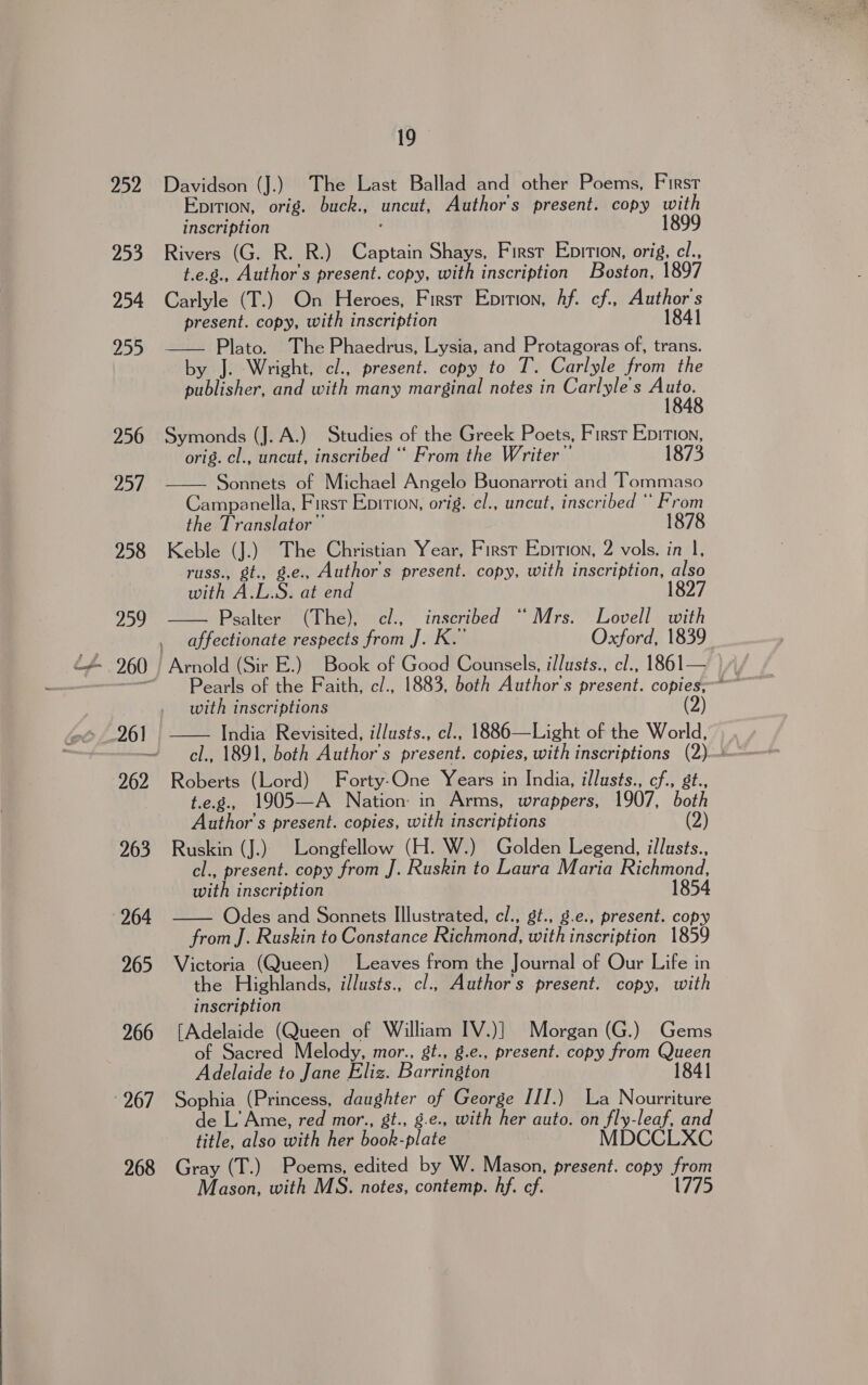  252 253 254 257 267 268 Davidson (J.) The Last Ballad and other Poems, First inscription 1899 Rivers (G. R. R.) Captain Shays, First Eprtion, orig, cl., t.e.g., Author's present. copy, with inscription Boston, 1897 Carlyle (T.) On Heroes, First Epition, Af. cf, Author's present. copy, with inscription 1841 —— Plato. The Phaedrus, Lysia, and Protagoras of, trans. by J. Wright, cl., present. copy to T. Carlyle from the publisher, and with many marginal notes in Carlyle's se Symonds (J. A.) Studies of the Greek Poets, First Epition, orig. cl., lab inscribed ‘“ From the Writer” 1873 Sonnets of Michael Angelo Buonarroti and Tommaso Campanella, First Epition, orig. cl., uncut, inscribed ‘ From the Translator” 1878 Keble (J.) The Christian Year, First Eprtion, 2 vols. in 1, russ., gt., g.e., Author's present. copy, with inscription, also with A.L.S. at end 18 Psalter (The), cl., inscribed “Mrs. Lovell with affectionate respects from J. K.’ Oxford, 1839   Pearls of the Faith, c/., 1883, both Author's present. copies; with inscriptions (2) India Revisited, illusts., cl., 1886—Light of the World, cl., 1891, both Author's present. copies, with inscriptions (2)— Roberts (Lord) Forty-One Years in India, illusts., cf., 8t., t.e.g., 1905—A Nation: in Arms, wrappers, 1907, both Author's present. copies, with inscriptions (2) Ruskin (J.) Longfellow (H. W.) Golden Legend, illusts., cl., present. copy from J. Ruskin to Laura Maria Richmond. with inscription 1854 Odes and Sonnets Illustrated, cl., gt., g.e., present. copy from J. Ruskin to Constance Richmond, with inscription 1859 Victoria (Queen) Leaves from the Journal of Our Life in the Highlands, illusts., cl., Authors present. copy, with inscription [Adelaide (Queen of William IV.)] Morgan (G.) Gems of Sacred Melody, mor., gt., g.e., present. copy from nee Adelaide to Jane Eliz. Barrington 184 Sophia (Princess, daughter of George III.) La Nourriture de L’ Ame, red mor., gt., g.e., with her auto. on yes leaf, and title, also DN hen book: plate MDCC Gray (T.) Poems, edited by W. Mason, present. copy sic Mason, with MS. notes, contemp. hf. cf. 1775  