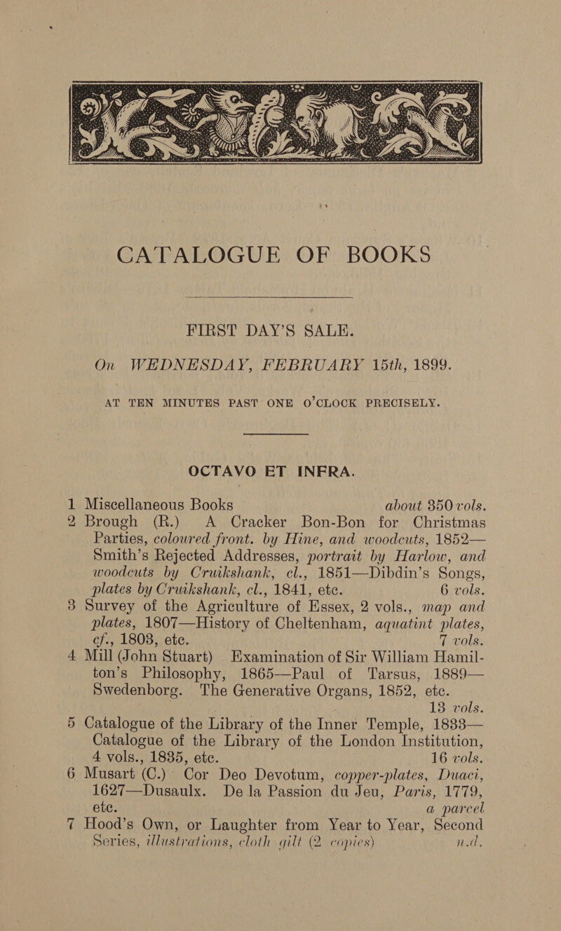  FIRST DAY’S SALE. On WHDNESDAY, FEBRUARY 15th, 1899. AT TEN MINUTES PAST ONE O'CLOCK PRECISELY. OCTAVO ET INFRA. 1 Miscellaneous Books about 850 vols. 2 Brough (R.) A Cracker Bon-Bon for Christmas Parties, colowred front. by Hine, and woodcuts, 1852— Smith’s Rejected Addresses, portrait by Harlow, and woodcuts by Cruikshank, cl., 1851—Dibdin’s Songs, plates by Cruikshank, cl., 1841, etc. 6 vols. 3 Survey of the Agriculture of Essex, 2 vols., map and plates, 1807—History of Cheltenham, aquatint plates, cf., 1808, ete. 7 vols. 4 Mill John Stuart) Examination of Sir William Hamil- ton’s Philosophy, 1865—Paul of Tarsus, 1889— Swedenborg. The Generative Organs, 1852, etc. 13 vols. Catalogue of the Library of the Inner Temple, 1833— Catalogue of the Library of the London Institution, 4 vols., 1835, ete. 16 vols. Musart (C.) Cor Deo Devotum, copper-plates, Duaci, 1627—Dusaulx. Dela Passion du Jeu, Paris, 1779, etc. a parcel 7 Hood’s Own, or Laughter from Year to Year, Second Series, Wlustrations, cloth gilt (2. copies) nd, Or er)