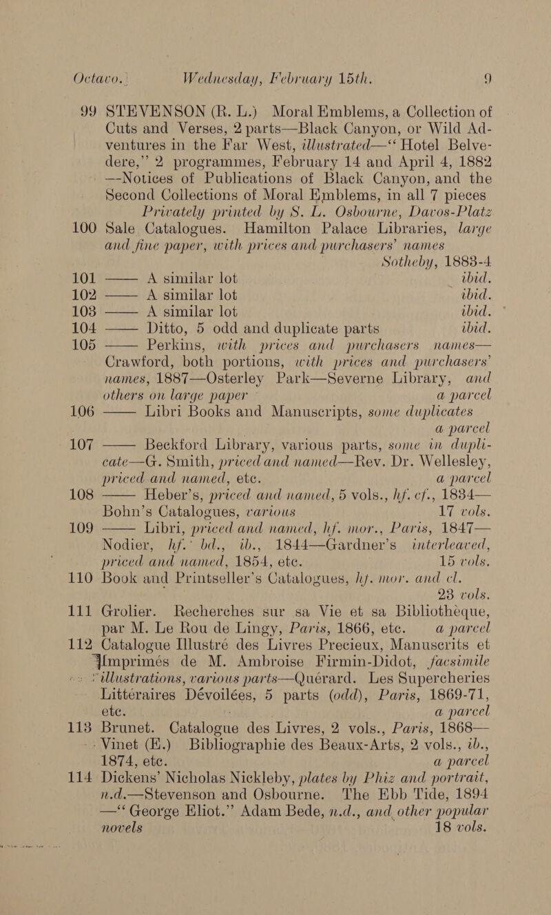 99 STEVENSON (R. L.) Moral Emblems, a Collection of Cuts and Verses, 2 parts—Black Canyon, or Wild Ad- ventures in the Far West, iwlustrated—‘‘ Hotel Belve- dere,” 2 programmes, February 14 and April 4, 1882 —-Notices of Publications of Black Canyon, and the Second Collections of Moral Emblems, in all 7 pieces Prwately printed by S. L. Osbourne, Davos-Platz 100 Sale Catalogues. Hamilton Palace Libraries, large and fine paper, with prices and purchasers’ names Sotheby, 1888-4    101 —— A similar lot _ bid. 102 —— A similar lot obid. 103 —— A similar lot wbid. 104 —— Ditto, 5 odd and duplicate parts ibid. 105 Perkins, with prices and purchasers names Crawford, both portions, with prices and purchasers’ names, 1887—Osterley Park—Severne Library, and       others on large paper a parcel 106 Libri Books and Manuscripts, some duplicates ; a parcel 107 Beckford Library, various parts, sone im dupli- cate—G. Smith, priced and named—Rev. Dr. Wellesley, priced and named, ete. a parcel 108 Heber’s, priced and named, 5 vols., hf. cf., 1884— Bohn’s Catalogues, various 17 vols. 109 Libri, priced and named, hf. mor., Paris, 1847 Nodier, hf.’ bd., tb., 1844—Gardner’s interleaved, priced and named, 1854, ete. 15 vols. 110 Book and Printseller’s Catalogues, hf. mor. and cl. 23 vols. 111 Grolier. Recherches sur sa Vie et sa Bibliotheque, par M. Le Rou de Lingy, Paris, 1866, ete. a parcel 112 Catalogue Illustré des Livres Precieux, Manuserits et Ylmprimées de M. Ambroise Firmin-Didot, facsimile -s Yallustrations, various parts—Queérard. Les Supercheries hitteraires Dévoilées, 5 parts (odd), Paris, 1869-71, ete. a parcel 113 Brunet. Catalogue des Livres, 2 vols., Paris, 1868— -- Vinet (Z.) Bibliographie des Beaux-Arts, 2 vols., w., 1874, ete. a parcel 114 Dickens’ Nicholas Nickleby, plates by Phiz and portrait, n.d.—Stevenson and Osbourne. The Ebb Tide, 1894 —‘‘George Eliot.” Adam Bede, n.d., and_ other popular novels 18 vols.