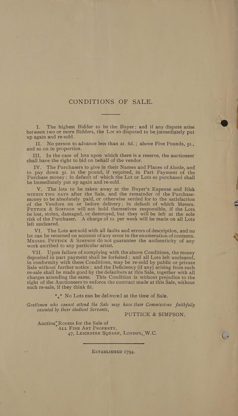 CON DITLONS2OPe toni, I. The highest Bidder to be the Buyer; and if any dispute arise between two or more Bidders, the Lot so disputed to be immediately put up again and re-sold. . II. No person to advance less than 2s. 6d.; above Five Pounds, 5s., and so on in proportion. III. Inthecase of lots upon which there is a reserve, the auctioneer shall have the right to bid on behalf of the vendor. IV. The Purchasers to give in their Names and Places of Abode, and to pay down 5s. in the pound, if required, in Part Payment of the Purchase money; in default of which the Lot or Lots so purchased shall be immediately put up again and re-sold. V. The lots to be taken away at the Buyer’s Expense and Risk WITHIN Two DAYS after the Sale, and the remainder of the Purchase- money to be absolutely paid, or otherwise settled for to the satisfaction of the Vendors on or before delivery; in default of which Messrs. Puttick &amp; Simpson will not hold themselves responsible, if the Lots be lost, stolen, damaged, or destroyed, but they will be left at the sole risk of the Purchaser. A charge of 1s. per week will be made on all Lots left uncleared. lot can be returned on account of any error in the enumeration of contents. Messrs. Puttick &amp; Simpson do not guarantee the authenticity of any work ascribed to any particular artist. VII. Upon failure of complying with the above Conditions, the money deposited in part payment shall be forfeited ; and all Lots left uncleared, in conformity with these Conditions, may be re-sold by public or private Sale without further notice ; and the Deficiency (if any) arising from such re-sale shall be made good by the defaulters at this Sale, together with all charges attending the same. This Condition is without prejudice to the right of the Auctioneers to enforce the contract made at this Sale, without such re-sale, if they think fit. * _* No Lots can be delivered at the time of Sale. Gentlzmen who cannot attend the Sale may have theiy Commissions faithfuliy executed by their obedient Servants, PUTTICK ce SIMPSON. Auction, Rooms for the Sale of ALL FINE ART PROPERTY, 47, LEICESTER SQUARE, Lonpon, W.C. ESTABLISHED 1794. 