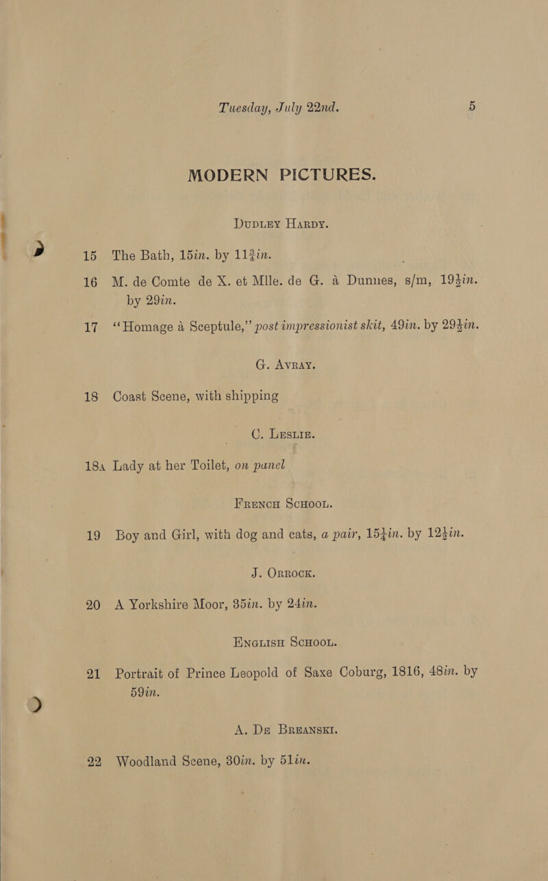  MODERN PICTURES. DupuEy Harpy. 152-Lhe Bath; loiun.by 11ein: 16 M.de Comte de X. et Mile. de G. a Dunnes, s/m, 193in. by 290. 17 “Homage a Sceptule,”’ post impressionist skit, 49in. by 293i. G. AvRay. 18 Coast Scene, with shipping C. Les. 184 Lady at her Toilet, on panel FRENCH SCHOOL. 19 Boy and Girl, with dog and cats, a pair, 15fin. by 123in. J. ORROOK. 20 A Yorkshire Moor, 35in. by 24in. ENGLISH SCHOOL. 91 Portrait of Prince Leopold of Saxe Coburg, 1816, 48in. by 59. A. De BRrEANSKEI. 22 Woodland Scene, 30in. by 5len.