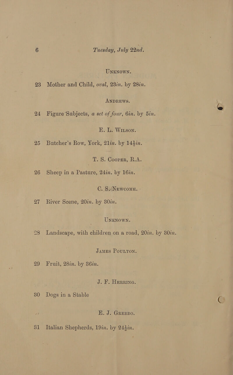 24 25 26 27 29 50 Tuesday, July 22nd : UNKNOWN. ANDREWS. Figure Subjects, a set of four, 6in. by 5in. K. L. Wriuson. Butcher’s Row, York, 2lin. by 1442. T. S. Coopgr, R.A. Sheep ina Pasture, 24in. by 16m. C. S#Newcome. - River Scene, 20m. by 30in. UnxKNowWN. Landscape, with children on a road, 20mm. by 80in. JAMES POULTON. Fruit, 28%. by 861. J. KF. Herrina. Dogs in a Stable EK. J. GREBBO. Italian Shepherds, 19in. by 243in.