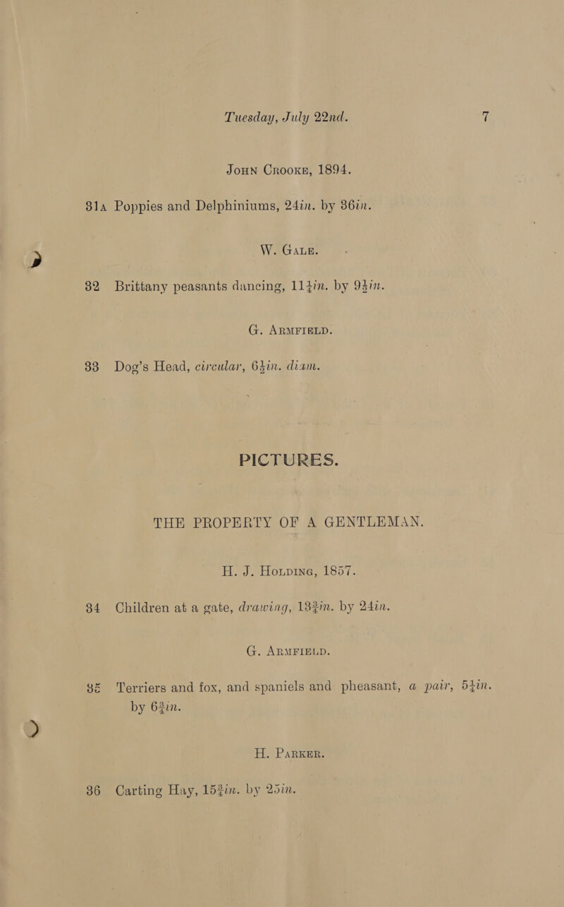 JOHN Crooxkeg, 1894. 814 Poppies and Delphiniums, 242n. by 86in. W. GALe. 82 Brittany peasants dancing, 114in. by 943i. G. ARMFIELD. 83 Dog’s Head, circular, 64in. diam. PICTURES. THE PROPERTY OF A GENTLEMAN. He Seon pine et 8orT. 84 Children at a gate, drawing, 182m. by 24in. G. ARMFIELD. ce CN Terriers and fox, and spaniels and pheasant, a@ pair, 540i. by 62in. H. Parker. 86 Carting Hay, 152i. by 25m.