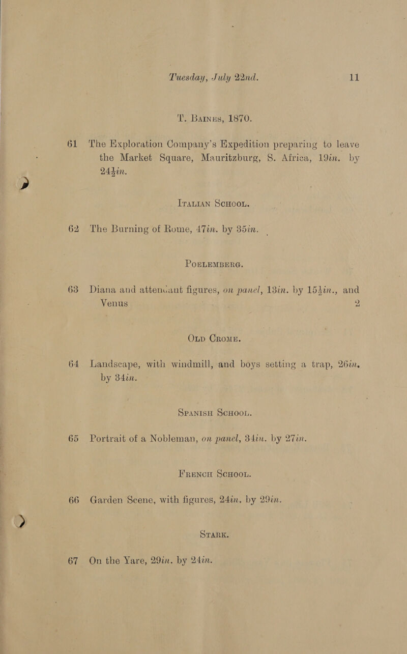 62 63 64 65 66 67 Tuesday, July 22nd. 11 T’. Banus, 1870. the Market Square, Mauritzbure, 8. Africa, 19in. by 2440n. _ Iranian ScHoou. The Burning of Rome, 47im. by 35in. POELEMBERG. Diana and attenuant figures, on panel, 18in. by 154in., and Venus | 2, Oxup CRoME. Landscape, with windmill, and boys setting a trap, 260i. by 34in. SPANISH SCHOOL. Portrait of a Nobleman, on panel, 34in. by 27un. Frencu ScHoou. Garden Scene, with figures, 240n. by 29a. STARK. On the Yare, 29in. by 242.