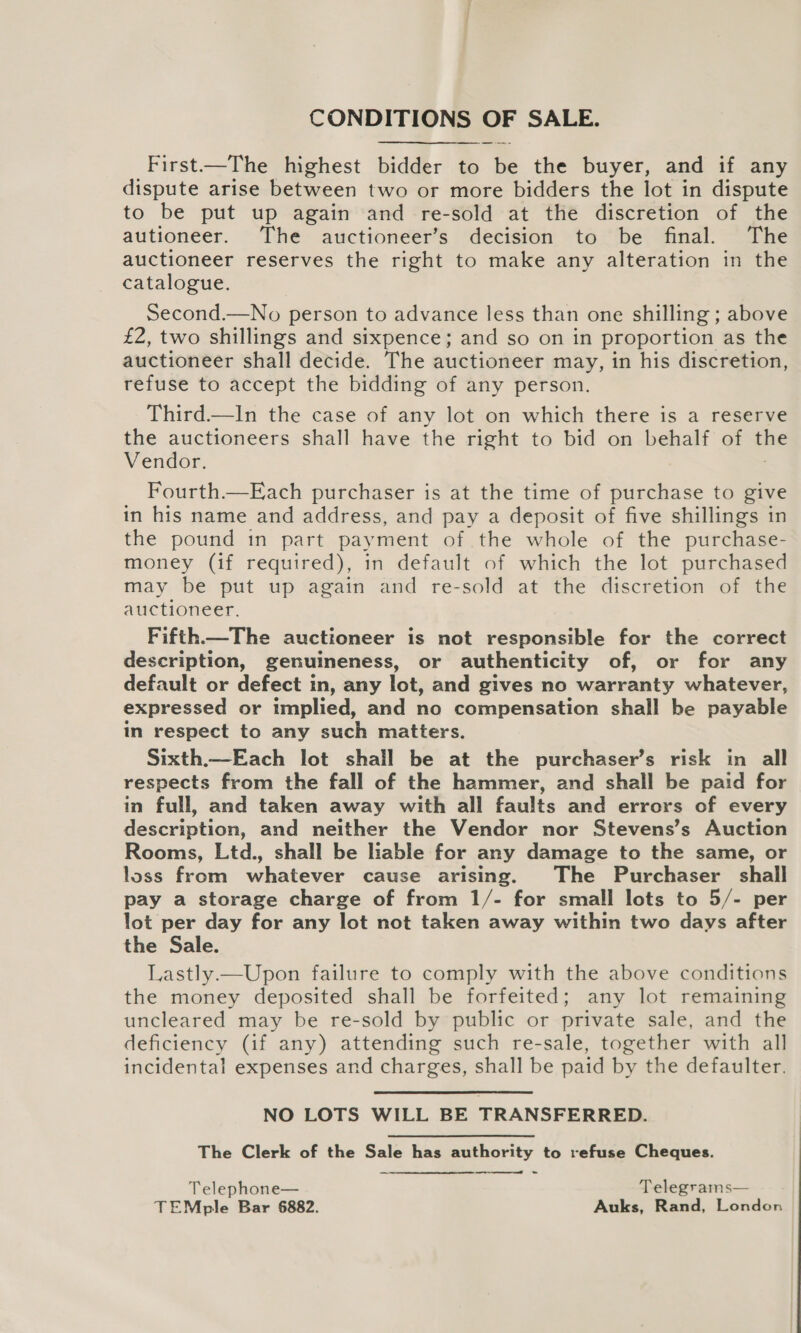 CONDITIONS OF SALE. First—The highest bidder to be the buyer, and if any dispute arise between two or more bidders the lot in dispute to be put up again and re-sold at the discretion of the autioneer. The auctioneer’s decision to be final. The auctioneer reserves the right to make any alteration in the catalogue. Second.—No person to advance less than one shilling ; above £2, two shillings and sixpence; and so on in proportion as the auctioneer shall decide. The auctioneer may, in his discretion, refuse to accept the bidding of any person. Third.—In the case of any lot on which there is a reserve the auctioneers shall have the right to bid on behalf of ine Vendor. Fourth.—Each purchaser is at the time of purchase to give in his name and address, and pay a deposit of five shillings in the pound in part payment of the whole of the purchase- money (if required), in default of which the lot purchased may be put up again and re-sold at the discretion of the auctioneer. Fifth—The auctioneer is not responsible for the correct description, genuineness, or authenticity of, or for any default or defect in, any lot, and gives no warranty whatever, expressed or tmplied, and no compensation shall be payable in respect to any such matters. Sixth.—Each lot shail be at the purchaser’s risk in all respects from the fall of the hammer, and shall be paid for in full, and taken away with all faults and errors of every description, and neither the Vendor nor Stevens’s Auction Rooms, Ltd., shall be liable for any damage to the same, or loss from whatever cause arising. The Purchaser shall pay a storage charge of from 1/- for small lots to 5/- per lot per day for any lot not taken away within two days after the Sale. Lastly—Upon failure to comply with the above conditions the money deposited shall be forfeited; any lot remaining uncleared may be re-sold by public or private sale, and the deficiency (if any) attending such re-sale, together with all incidental expenses and charges, shall be paid by the defaulter. NO LOTS WILL BE TRANSFERRED. The Clerk of the Sale has authority to refuse Cheques.  Telephone— Telegrams— TEMple Bar 6882. Auks, Rand, London