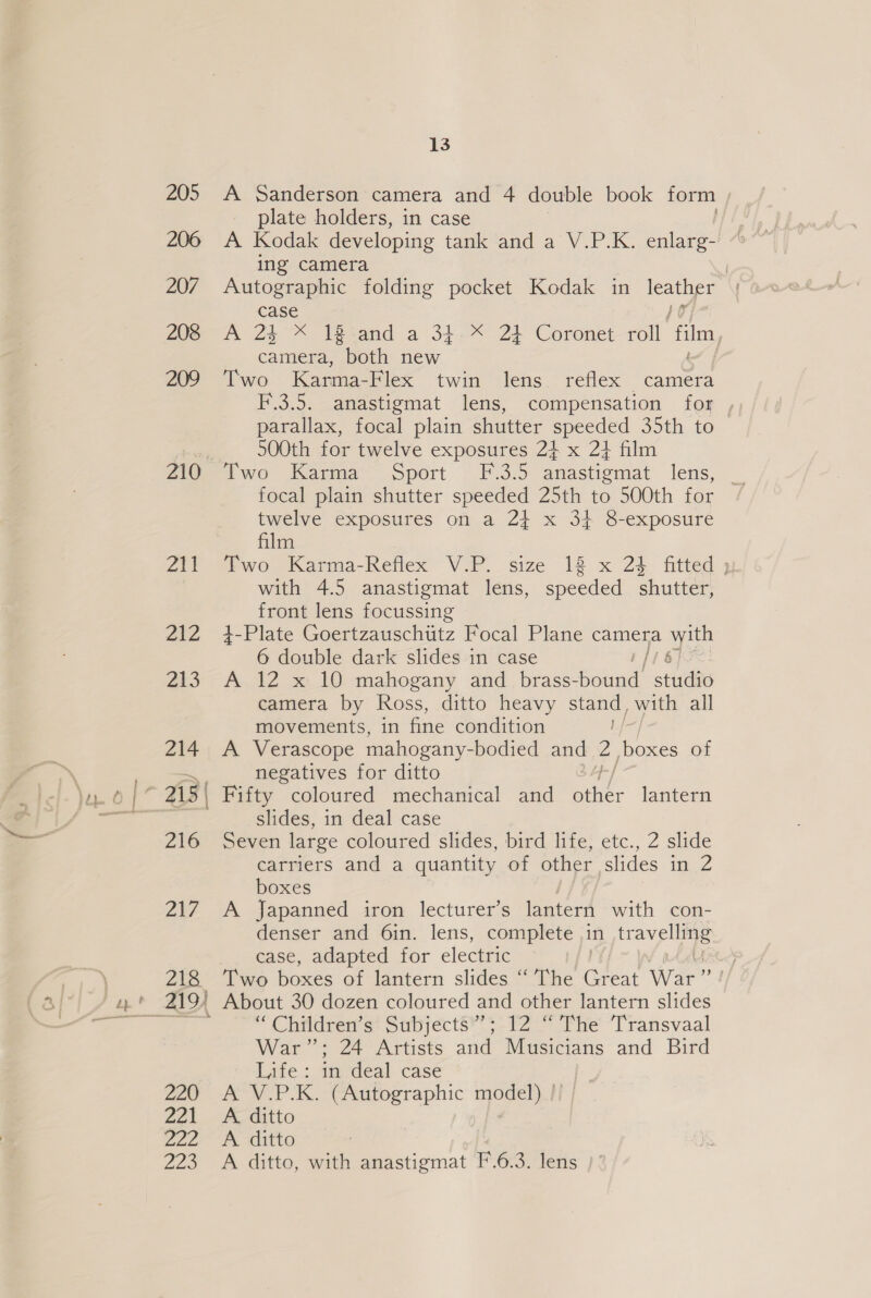 205 206 207 208 209 210 211 2EZ 213 214 —— 216 Zi? 218 r 220 agh 222 Zao 13 A Sanderson camera and 4 double book form plate holders, in case A Kodak developing tank and a V.P.K. enlarg- ing camera Autographic folding pocket Kodak in oe a case mA 25° teeand a ‘34. 24 Coronet roll film camera, both new Two Karma-Flex twin lens reflex “tamera F.3.5. anastigmat lens, compensation for parallax, focal plain shutter speeded 35th to 500th for twelve exposures 24 x 2} film Swo (anna, sport ~ F 3:9 anastiemat lens, twelve exposures on a 2} x 34 8-exposure film Two Karma-Reflex V.P. size 18 x 23 fitted » with 4.5 anastigmat lens, speeded shutter, front lens focussing 4-Plate CocezausChiitz Focal Plane camera ate 6 double dark slides in case A 12 x 10 mahogany and brass- ore studi camera by Ross, ditto heavy stand, with all movements, in fine condition A Verascope mahogany- -bodied and 2 /boxes of negatives for ditto Fifty coloured mechanical and ies lantern slides, in deal case Seven large coloured slides, bird life, etc., 2 slide carriers and a quantity of other slides in Z boxes A Japanned iron lecturer’s lantern with con- denser and 6in. lens, complete in ieaig = case, adapted for electric Two boxes of lantern slides “ The aes War” About 30 dozen coloured and other lantern slides “Children s* Subjects?’ $-12 ‘Phe Transvaal War’: 24 Artists and Musicians and Bird Life: in deal case A V.P.K. (Autographic model) !! | A. ditto A ditto A ditto, with anastigmat F.6.3. lens