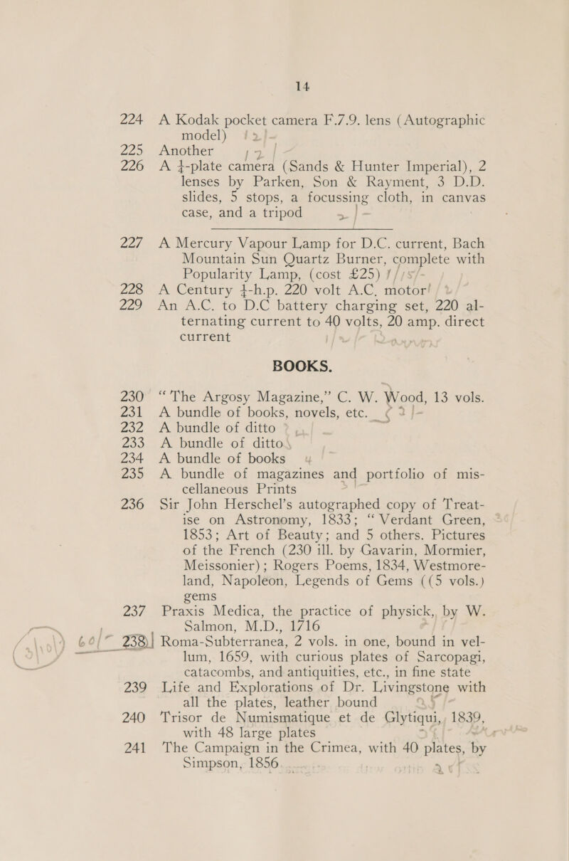 224 A Kodak beet camera F.7.9. lens (Autographic model) Ky 22&gt; /gotner (2 / 226 A 4-plate camera (Sands &amp; Hunter Imperial), 2 Tae by Parken, Son &amp; Rayment, 3 D.D. slides, 5 stops, a PPesesing cloth, in canvas case, and a tripod &gt;| 227 A Mercury Vapour Lamp for D.C. current, Bach Mountain Sun Quartz Burner, complete with a eteai| Lamp, (cost £25) 1/18 228 A Century 4-h.p. 220 volt A.C, motor! 22) i PC. TO D. C battery charging set, 220 al- ternating current to 40 volts, 20 amp. direct current | i » BOOKS. 230° “The Argosy Magazine,” C. W. Wood, 13 vols. 231 &lt;A bundle of books, novels, etc. ¢ 2 232 A bundle of ditto ?, = 233. A bundle of ditto 234 A bundle of books 235 A bundle of magazines and portfolio of mis- cellaneous Prints 236 Sir John Herschel’s autographed copy of Treat- ise on Astronomy, 1833; “ Verdant Green, 1853; Art of Beauty; and 5 others. Pictures of the French (230 ill. by Gavarin, Mormier, Meissonier) ; Rogers Poems, 1834, Westmore- land, Napoleon, Legends of Gems ((5 vols.) gems 237 Praxis. Medica, the practice of physick, by W. Salmon, M. Be 6 lum, 1659, with curious plates of Sarcopagi, catacombs, and antiquities, etc., in fine state 239 Life and Explorations of Dr. Livingstone with all the plates, leather bound 240 ‘Trisor de Numismatique et de Glytiqui, 1839, with 48 large plates 241 The Campaign in the Crimea, with 40 plates, = Simpson, 1856. ._.... ee *% \