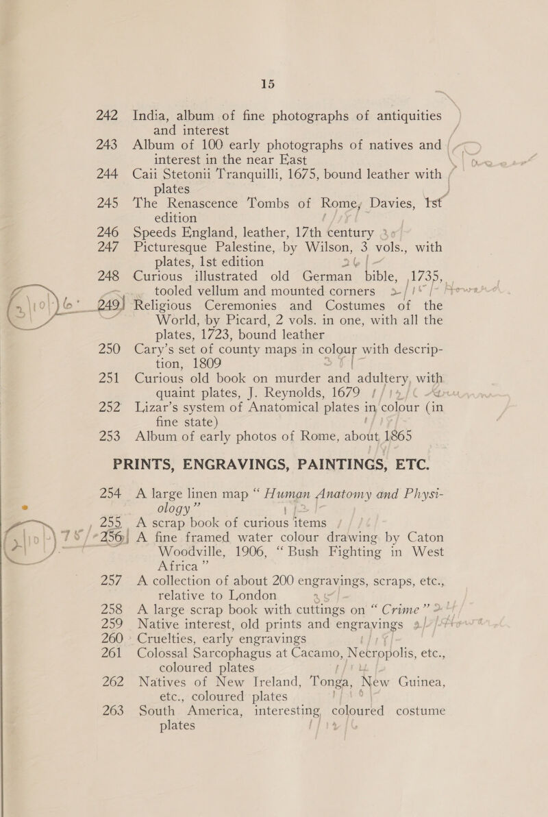  242 India, album of fine photographs of antiquities and interest / 243 Album of 100 early photographs of natives and) ~ interest in the near East 3 plates ) 245 ‘The Renascence ‘Tombs of Rome, Davies, tst edition 246 Speeds England, leather, 17th century 2 247 Picturesque Palestine, by Wilson, 3 dole, with plates, Ist edition 248 Curious illustrated old Toe Sie. [oF % tooled vellum and mounted corners &gt;/1/* /- A Religious Ceremonies and Costumes of ite World, by Picard, 2 vols. in one, with all the plates, 1723, bound leather 250 Cary’s set of county maps in Oe with descrip- tion, 1809 251 Curious old book on murder and adultery with quaint plates, J. Reynolds, 1679 //14/€ “an 252 TL,zar’s system of Anatomical plates 1 in colour Gr fine state) 253. Album of early photos of Rome, as 1865 ] 4 Z PRINTS, ENGRAVINGS, PAINTINGS, ETC. 254 A large linen map ge pieeiomy and Physi- olog Woodville, 1906, “ Bush Fighting in West Africa ” 257 A collection of about 200 engravings, scraps, etc., relative to London as 258 A large scrap book with cuttings on “ Crime’ + 259 Native interest, old prints and engravings 260 » Cruelties, early engravings | 261 Colossal Sarcophagus at Cacamo, Necropolis, etc., coloured plates 262 Natives of New Ireland, Tonga, New Guinea, etc., coloured plates 263- “SoGth . America, interesting coloured costume plates vaae