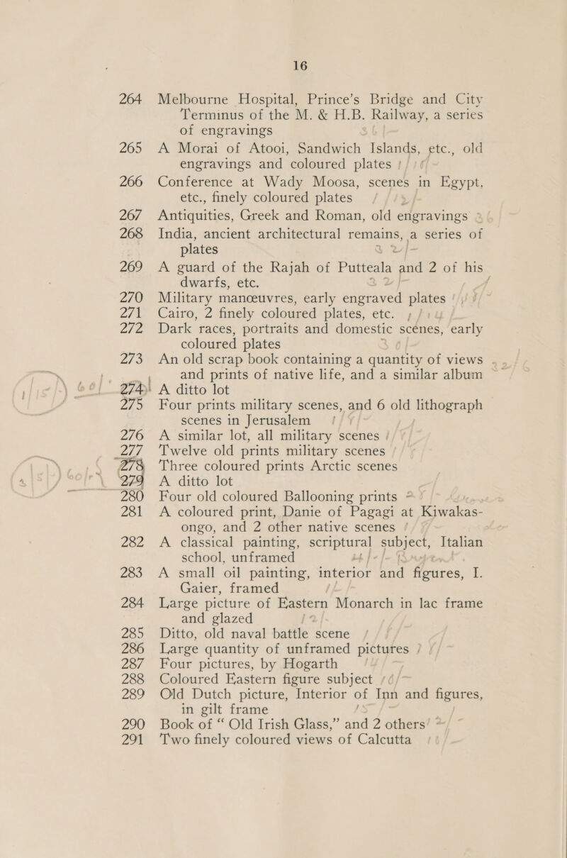 — Melbourne Hospital, Prince’s Bridge and City Terminus of the M. &amp; H.B. Railway, a series of engravings A Morai of Atooi, Sandwich Islands, etc., old engravings and coloured plates | Conference at Wady Moosa, scenes in Egypt, etc., finely coloured plates A weguiiaes, Greek and Roman, old engravings 2 India, ancient architectural remains, a series of A guard of the Rajah of Putteala and Zz of his dwarfs, etc. Military manceuvres, early engr ey plates Cairo, 2 finely coloured plates, etc. Dark races, portraits and domestic scenes, early coloured plates An old scrap book containing a quantity of views . and prints of native life, and a similar album A ditto lot , Four prints military scenes, and 6 old lithograph scenes in Jerusalem : A similar lot, all military scenes | Twelve old prints military scenes Three coloured prints Arctic scenes A. ditto lot Four old coloured Ballooning prints * ° A coloured print, Danie of Pagagi at vee ongo, and 2 other native scenes * A classical painting, awe ia ah Italian school, unframed A small oil painting, interior and ee i. Gaier, framed Large picture of Eastern Monarch in lac frame and glazed Ditto, old naval battle scene Large quantity of unframed pictures | Four pictures, by Hogarth Coloured Eastern figure subject /¢/ Old Dutch picture, Interior of Inn and figures, in gilt frame Book of “ Old Irish Glass,” aa 2 others’ ° Two finely coloured views of Calcutta