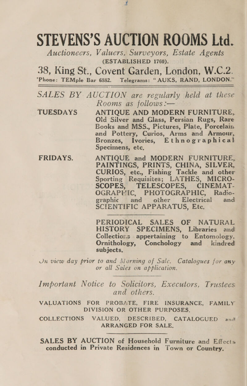 STEVENS’S AUCTION ROOMS Ltd. Auctioneers, Valuers, Surveyors, Estate Agents | (ESTABLISHED 1760). 38, King St., Covent Garden, London, W.C.2. *Phone: TEMple Bar 6882. Telegrams: “AUKS, RAND, LONDON.” SALES BY AUCTION are regularly held at these Rooms as follows :— TUESDAYS ANTIQUE AND MODERN FURNITURE, Old Silver and Glass, Persian Rugs, Rare Books and MSS., Pictures, Plate, Porcelain and Pottery, Curios, Arms and Armour, Bronzes, Ivories, Ethnographical Specimens, etc, FRIDAYS. ANTIQUE and MODERN FURNITURE, PAINTINGS, PRINTS, CHINA, SILVER, CURIOS, etc., Fishing Tackle and other Sporting Requisites; LATHES, MICRO- SCOPES, TELESCOPES, CINEMAT- OGRAPHIC, PHOTOGRAPHIC, Radio- graphic and other Electrical and SCIENTIFIC APPARATUS, Etc. PERIODICAL SALES OF NATURAL HISTORY SPECIMENS, Libraries and Collections appertaining to Entomology, Ornithology, Conchology and_ kindred subjects. Jn view day prior to and Morning of Sale. Catalogues for any or all Saies on application. Important Notice to Solicitors, Executors, Trustees and others. VALUATIONS FOR PROBATE, FIRE INSURANCE, FAMILY DIVISION OR OTHER PURPOSES. COLLECTIONS VALUED, DESCRIBED, CATALOGUED and ARRANGED FOR SALE. SALES BY AUCTION of Household Furniture and Effects conducted in Private Residences in Town or Country.