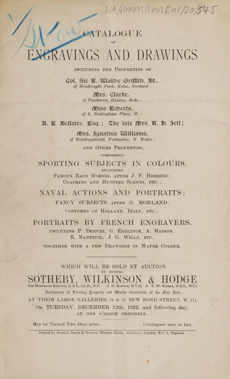    | nadine iM Sal /20GeS a [' VPALOGU E AVINGS AND DRAWINGS INCLUDING THE PROPERTIES OF Col. Sir R. Wialdie Gritfith, Bt., of Hendersyde Park, Kelso, Scotland ; Mrs. Clarke, of Fairhaven, Henlow, Beds. ; Miss iRoberts, of 6, Nottingham Place, W. ; A. © Bellairs, Esq.; The late Mrs. R. bh. Felt; (Drs. Fgnatins Williams, of Hendregadredd, Portmadoc, N. Wales ; AND OTHER PROPERTIES, SPORTING SUBJECTS IN COLOURS. Famous Race Horsss, ArTrerR J. F. HERRING ; CoACHING AND HuNTING SCENES, ETC. ; NAVAL ACTIONS AND PORTRAITS: FANCY SUBJECTS arrer G. MORLAND;: CosTuMES OF HOLLAND, ITALY, ETC.: PORTRAITS BY FRENCH ENGRAVERS, INCLUDING P. DreEevEtT, G. EprLinck, A. Masson, R. Nantevin, J. G. WILLE, ETC., TOGETHER WITH A FEW DRAWINGS IN WATER COLOUR. WHICH WILL BE SOLD BY AUCTION BY MESSRS. SOTHEBY, WILKINSON &amp; HODGE (StR MonTAGuE Bartow, KBE, LL.D., M.P. G. D. Hopson, M.V.O. &amp; F. W. Warre, O.B.E., M.C.) Auctioneers of Literary Property and Works illustrative of the Hine Arts, AT THEIR LARGE GALLERIES, 34 &amp; 35 NEW BOND STREET, W. (1), ‘On TUESDAY, DECEMBER 12th, 1922, and following day, AT ONE O'CLOCK PRECISELY.  May be Viewed 'T'wo Days prior. Catalogues may be had.