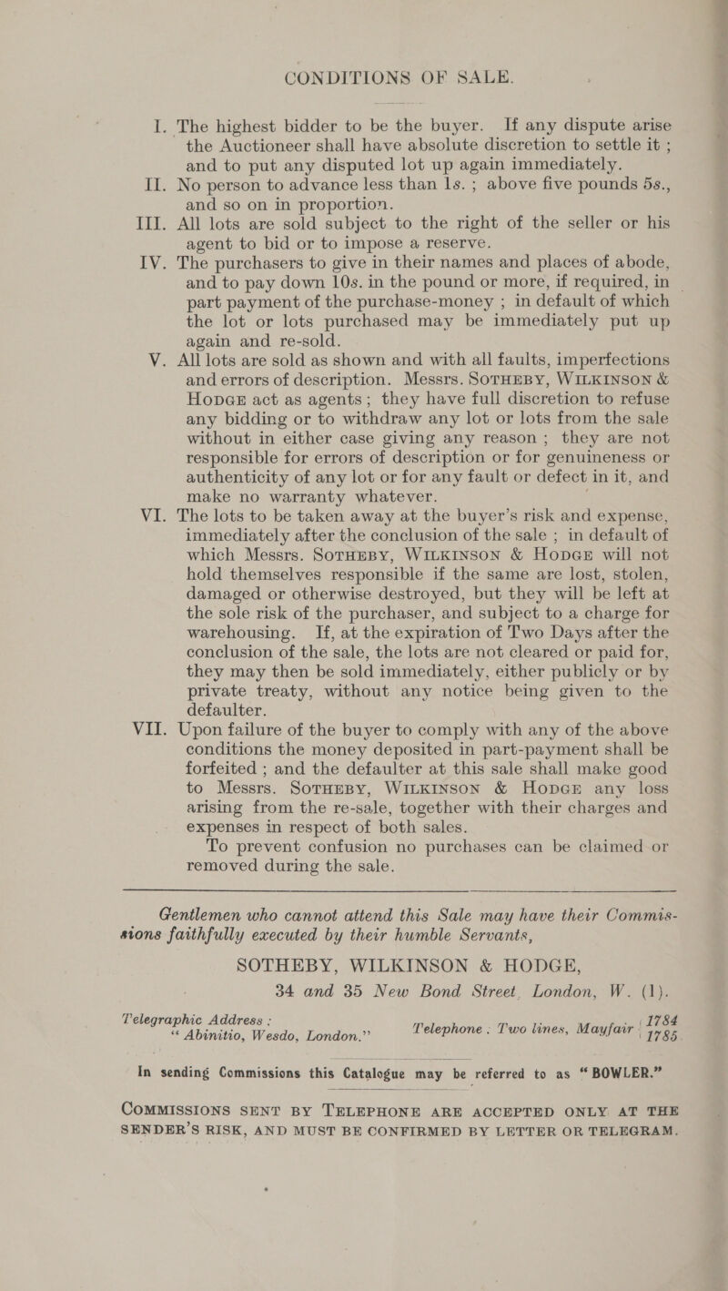 CONDITIONS OF SALE. I. The highest bidder to be the buyer. If any dispute arise the Auctioneer shall have absolute discretion to settle it ; and to put any disputed lot up again immediately. II. No person to advance less than ls. ; above five pounds 5s., and so on in proportion. III. All lots are sold subject to the right of the seller or his agent to bid or to impose a reserve. IV. The purchasers to give in their names and places of abode, and to pay down 10s. in the pound or more, if required, in _ part payment of the purchase-money ; in default of which the lot or lots purchased may be immediately put up again and re-sold. V. All lots are sold as shown and with all faults, imperfections and errors of description. Messrs. SoTHEBY, WILKINSON &amp; Hopae act as agents; they have full discretion to refuse any bidding or to withdraw any lot or lots from the sale without in either case giving any reason; they are not responsible for errors of description or for genuineness or authenticity of any lot or for any fault or defect in it, and make no warranty whatever. . VI. The lots to be taken away at the buyer’s risk and expense, immediately after the conclusion of the sale ; in default of which Messrs. SoTHEBY, WILKINSON &amp; Hopes will not hold themselves responsible if the same are lost, stolen, damaged or otherwise destroyed, but they will be left at the sole risk of the purchaser, and subject to a charge for warehousing. If, at the expiration of Two Days after the conclusion of the sale, the lots are not cleared or paid for, they may then be sold immediately, either publicly or by private treaty, without any notice being given to the defaulter. VII. Upon failure of the buyer to comply with any of the above conditions the money deposited in part-payment shall be forfeited ; and the defaulter at this sale shall make good to Messrs. SotHEBY, WILKINSON &amp; HopGe any loss arising from the re-sale, together with their charges and expenses in respect of both sales. To prevent confusion no purchases can be claimed or removed during the sale. Gentlemen who cannot attend this Sale may have their Commis- sions faithfully executed by their humble Servants, SOTHEBY, WILKINSON &amp; HODGE, 34 and 35 New Bond Street, London, W. (1). Telegraphic Address : p ‘ . (1784 « Abinitio, Wesdo, London.”’ Peleprone Two tines, a aes 1785 In sending Commissions this Catalogue may be referred to as “ BOWLER.”  COMMISSIONS SENT BY TELEPHONE ARE ACCEPTED ONLY AT THE SENDER’S RISK, AND MUST BE CONFIRMED BY LETTER OR TELEGRAM.