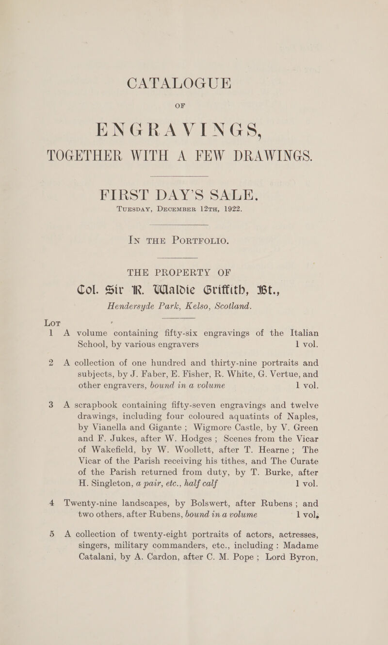 CATALOGUE OF ENGRAVINGS, TOGETHER WITH A FEW DRAWINGS. FIRST DAY'S SALE. TuESDAY, DECEMBER 12TH, 1922. In THE PORTFOLIO. THE PROPERTY OF Col. Sir WR. UWlaldie Griffith, Be., Hendersyde Park, Kelso, Scotland. Lot 1 A volume containing fifty-six engravings of the Italian School, by various engravers 1 vol. 2 A collection of one hundred and thirty-nine portraits and subjects, by J. Faber, EK. Fisher, R. White, G. Vertue, and other engravers, bound in a volume 1 vol. 3 &lt;A scrapbook containing fifty-seven engravings and twelve drawings, including four coloured aquatints of Naples, by Vianella and Gigante ; Wigmore Castle, by V. Green and F. Jukes, after W. Hodges ; Scenes from the Vicar of Wakefield, by W. Woollett, after T. Hearne; The Vicar of the Parish receiving his tithes, and The Curate of the Parish returned from duty, by T. Burke, after H. Singleton, a pair, eic., half calf 1 vol. 4 Twenty-nine landscapes, by Bolswert, after Rubens ; and two others, after Rubens, bound in a volume 1 vol. 5 &lt;A collection of twenty-eight portraits of actors, actresses, singers, military commanders, etc., including : Madame Catalani, by A. Cardon, after C. M. Pope; Lord Byron,