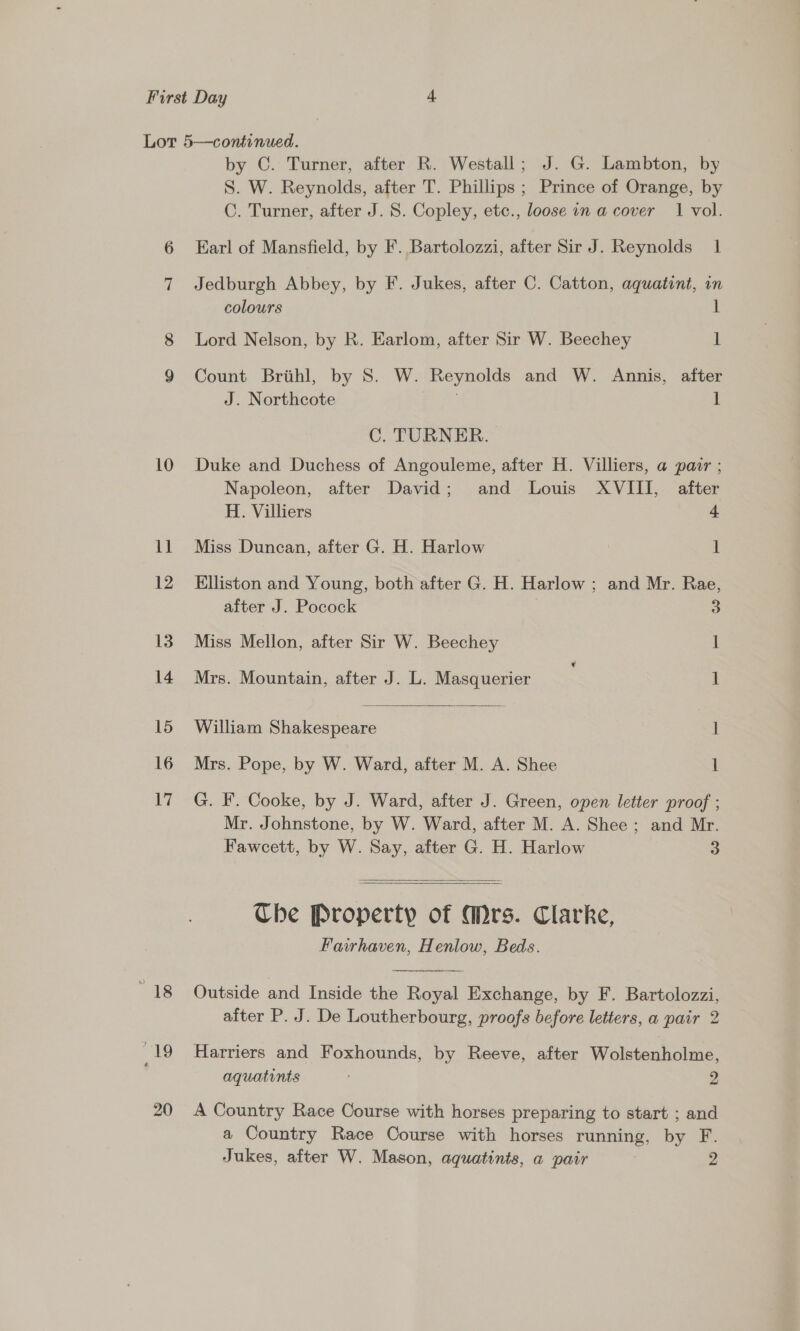 10 ll 12 13 14 15 16 17 ats 19 20 by C. Turner, after R. Westall; J. G. Lambton, by S. W. Reynolds, after T. Phillips ; Prince of Orange, by C. Turner, after J. S. Copley, etc., loose in a cover 1 vol. Earl of Mansfield, by F. Bartolozzi, after Sir J. Reynolds 1 Jedburgh Abbey, by F. Jukes, after C. Catton, aquatint, in colours 1 Lord Nelson, by R. Earlom, after Sir W. Beechey 1 Count Brithl, by S. W. Reynolds and W. Annis, after J. Northcote 1 C. TURNER. Duke and Duchess of Angouleme, after H. Villiers, a pair ; Napoleon, after David; and Louis XVIII, after  H. Villiers 4 Miss Duncan, after G. H. Harlow 1 Elliston and Young, both after G. H. Harlow ; and Mr. Rae, after J. Pocock 3 Miss Mellon, after Sir W. Beechey | Mrs. Mountain, after J. L. Masquerier 1 William Shakespeare | 1 Mrs. Pope, by W. Ward, after M. A. Shee 1 G. F. Cooke, by J. Ward, after J. Green, open letter proof ; Mr. Johnstone, by W. Ward, after M. A. Shee ; and Mr. Fawcett, by W. Say, after G. H. Harlow 3   The Property of Mrs. Clarke, Fawrhaven, Henlow, Beds. Outside and Inside the Royal Exchange, by F. Bartolozzi, after P. J. De Loutherbourg, proofs before letters, a pair 2 Harriers and Foxhounds, by Reeve, after Wolstenholme, aquatints 2 A Country Race Course with horses preparing to start ; and a Country Race Course with horses running, by F.