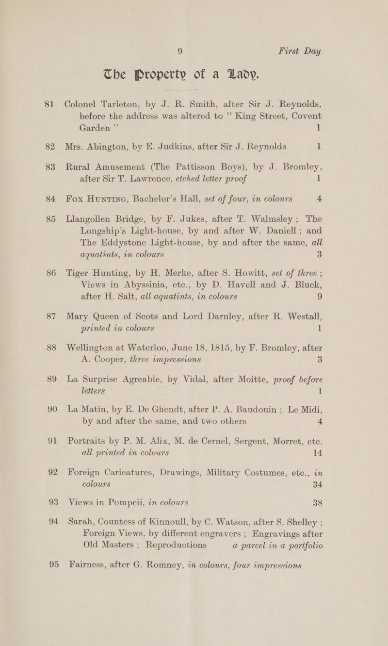 81 82 83 84 85 86 87 88 89 90 OL 92 93 94 95 9 First Day Ube Property of a Daoy. Colonel Tarleton, by J. R. Smith, after Sir J. Reynolds, before the address was altered to “ King Street, Covent Garden ”’ 1 Mrs. Abington, by E. Judkins, after Sir J. Reynolds 1 Rural Amusement (The Pattisson Boys), by J. Bromley, after Sir T. Lawrence, etched letter proof i Fox Huntrna, Bachelor’s Hall, set of four, an colours 4 Llangollen Bridge, by F. Jukes, after T. Walmsley ; The Longship’s Light-house, by and after W. Daniell; and The Eddystone Light-house, by and after the same, all aquatints, in colours 3 Tiger Hunting, by H. Merke, after S. Howitt, set of three ; Views in Abyssinia, etc., by D. Havell and J. Bluck, after H. Salt, all aquatints, in colours 9 Mary Queen of Scots and Lord Darnley, after R. Westall, printed in colours 1 Wellington at Waterloo, June 18, 1815, by F. Bromley, after A. Cooper, three impressions 3 La Surprise Agreable, by Vidal, after Moitte, proof before letiers , 1 La Matin, by E. De Ghendt, after P. A. Baudouin ; Le Midi, by and after the same, and two others 4 all printed in colours 14 Foreign Caricatures, Drawings, Military Costumes, etc., in colours 34 Views in Pompeii, in colours 38 Sarah, Countess of Kinnoull, by C. Watson, after S. Shelley ; Foreign Views, by different engravers ; Engravings after Old Masters ; Reproductions a parcel in a portfolio Fairness, after G. Romney, in colours, four impressions